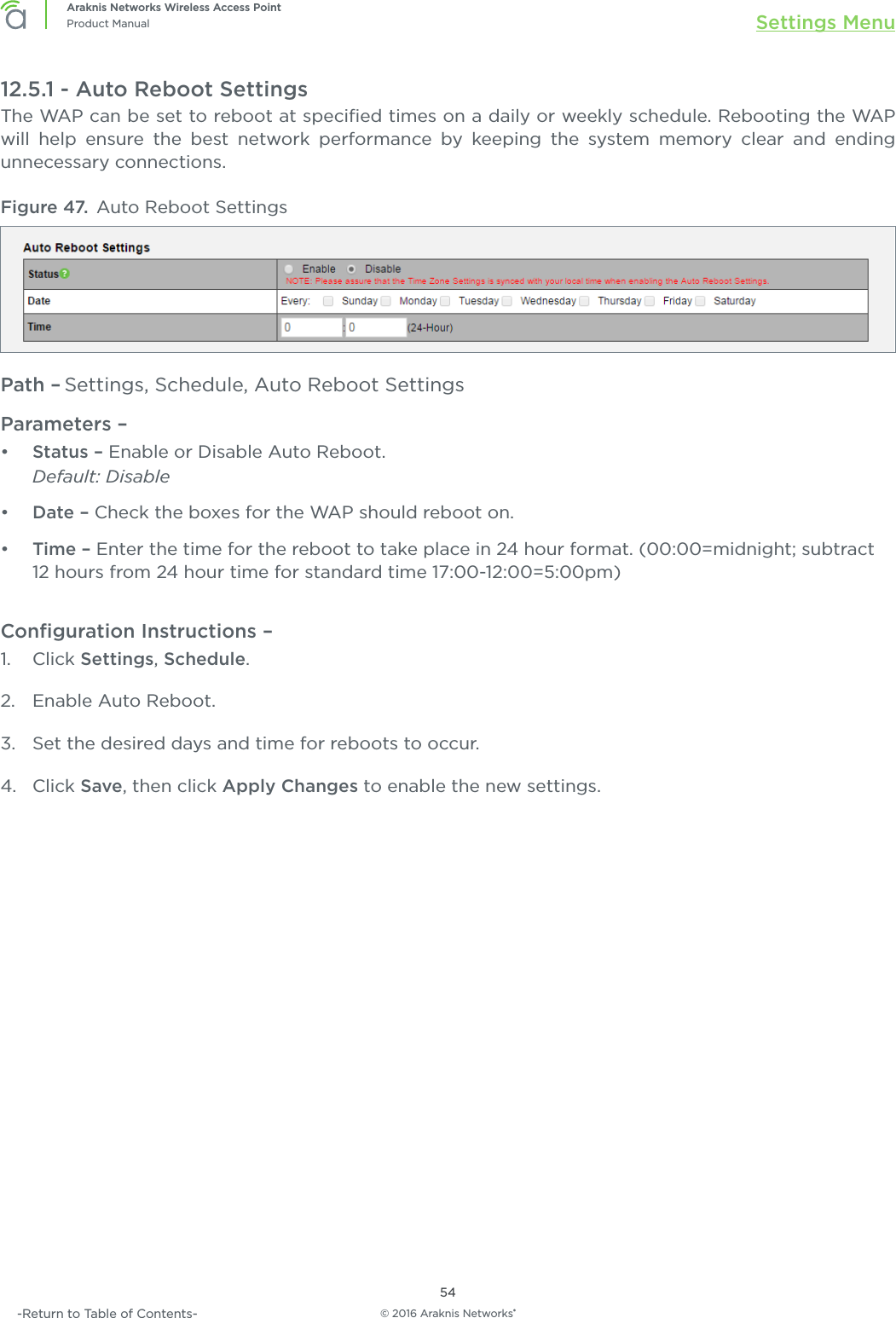 © 2016 Araknis Networks®54Araknis Networks Wireless Access PointProduct Manual Settings Menu-Return to Table of Contents-12.5.1 - Auto Reboot SettingsThe WAP can be set to reboot at speciﬁed times on a daily or weekly schedule. Rebooting the WAP will help ensure the best network performance by keeping the system memory clear and ending unnecessary connections.Figure 47.  Auto Reboot SettingsPath – Settings, Schedule, Auto Reboot SettingsParameters – •  Status – Enable or Disable Auto Reboot.Default: Disable•  Date – Check the boxes for the WAP should reboot on.•  Time – Enter the time for the reboot to take place in 24 hour format. (00:00=midnight; subtract 12 hours from 24 hour time for standard time 17:00-12:00=5:00pm)Conﬁguration Instructions – 1.  Click Settings, Schedule.2.  Enable Auto Reboot.3.  Set the desired days and time for reboots to occur.4.  Click Save, then click Apply Changes to enable the new settings.