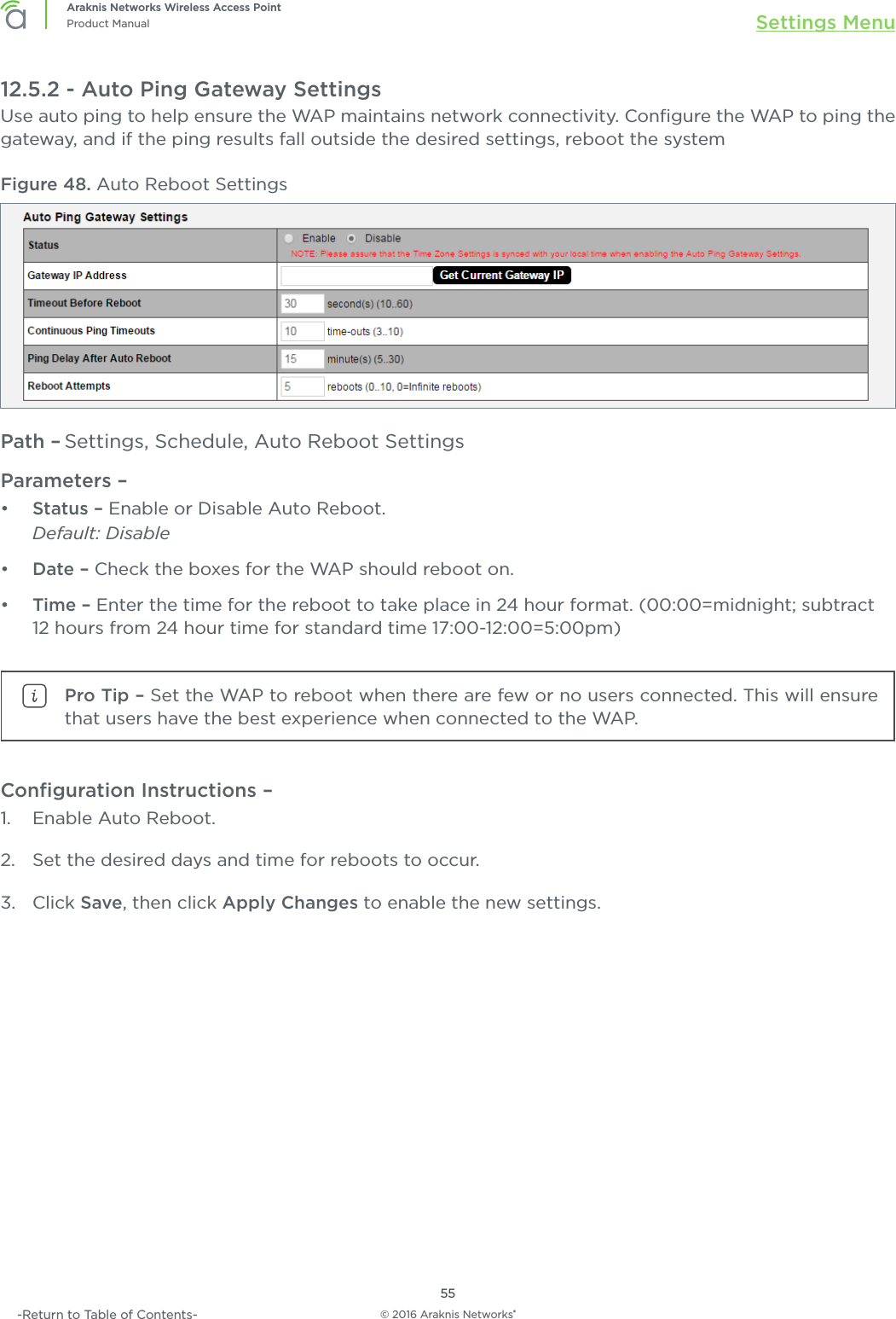 © 2016 Araknis Networks®55Araknis Networks Wireless Access PointProduct Manual Settings Menu-Return to Table of Contents-12.5.2 - Auto Ping Gateway SettingsUse auto ping to help ensure the WAP maintains network connectivity. Conﬁgure the WAP to ping the gateway, and if the ping results fall outside the desired settings, reboot the systemFigure 48. Auto Reboot SettingsPath – Settings, Schedule, Auto Reboot SettingsParameters – •  Status – Enable or Disable Auto Reboot.Default: Disable•  Date – Check the boxes for the WAP should reboot on.•  Time – Enter the time for the reboot to take place in 24 hour format. (00:00=midnight; subtract 12 hours from 24 hour time for standard time 17:00-12:00=5:00pm)Pro Tip – Set the WAP to reboot when there are few or no users connected. This will ensure that users have the best experience when connected to the WAP.Conﬁguration Instructions – 1.  Enable Auto Reboot.2.  Set the desired days and time for reboots to occur.3.  Click Save, then click Apply Changes to enable the new settings.