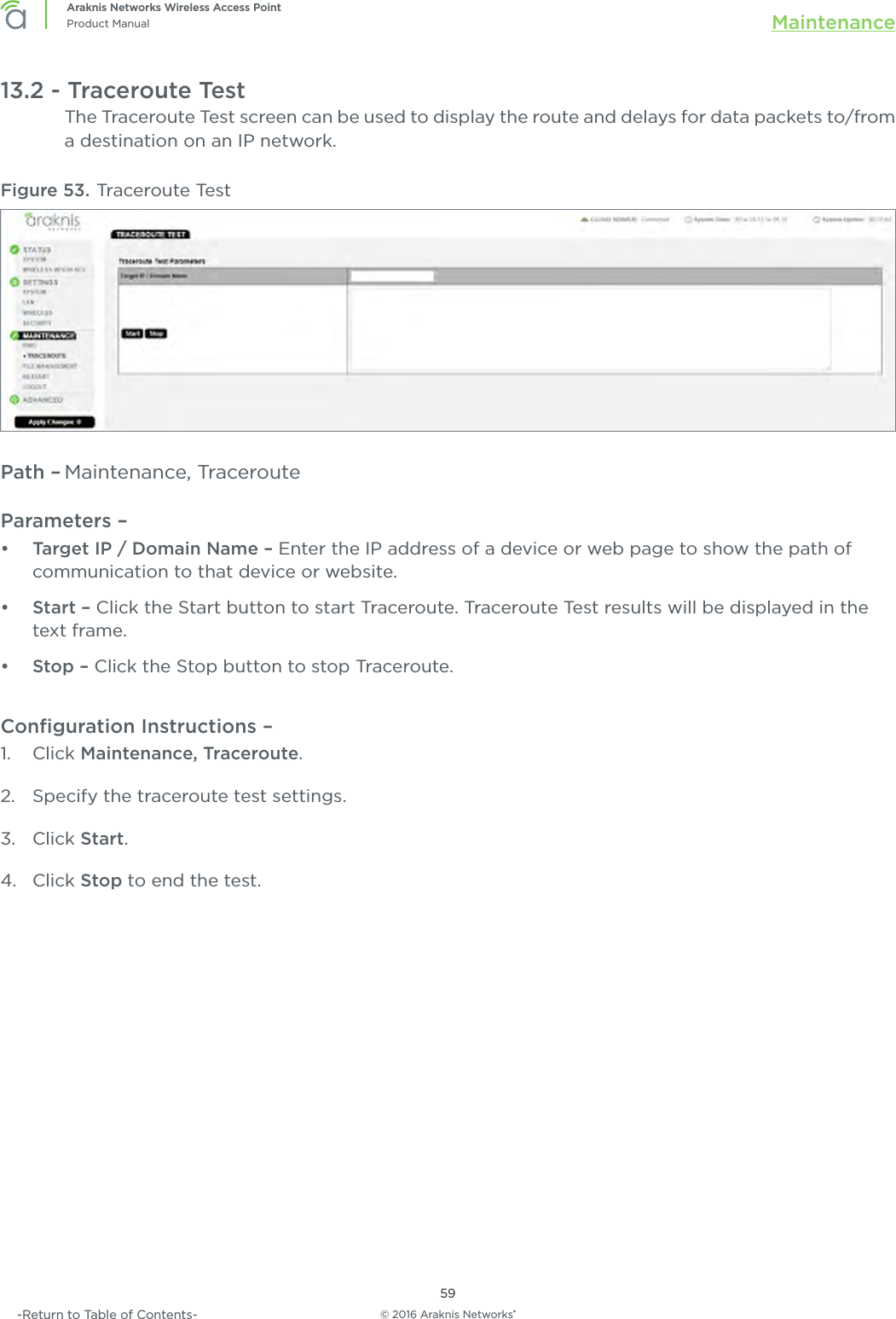 © 2016 Araknis Networks®59Araknis Networks Wireless Access PointProduct Manual Maintenance-Return to Table of Contents-13.2 - Traceroute TestThe Traceroute Test screen can be used to display the route and delays for data packets to/from a destination on an IP network. Figure 53. Traceroute Test Path – Maintenance, TracerouteParameters – •  Target IP / Domain Name – Enter the IP address of a device or web page to show the path of communication to that device or website.•  Start – Click the Start button to start Traceroute. Traceroute Test results will be displayed in the text frame.•  Stop – Click the Stop button to stop Traceroute.Conﬁguration Instructions –   1.  Click Maintenance, Traceroute.2.  Specify the traceroute test settings.3.  Click Start.4.  Click Stop to end the test.