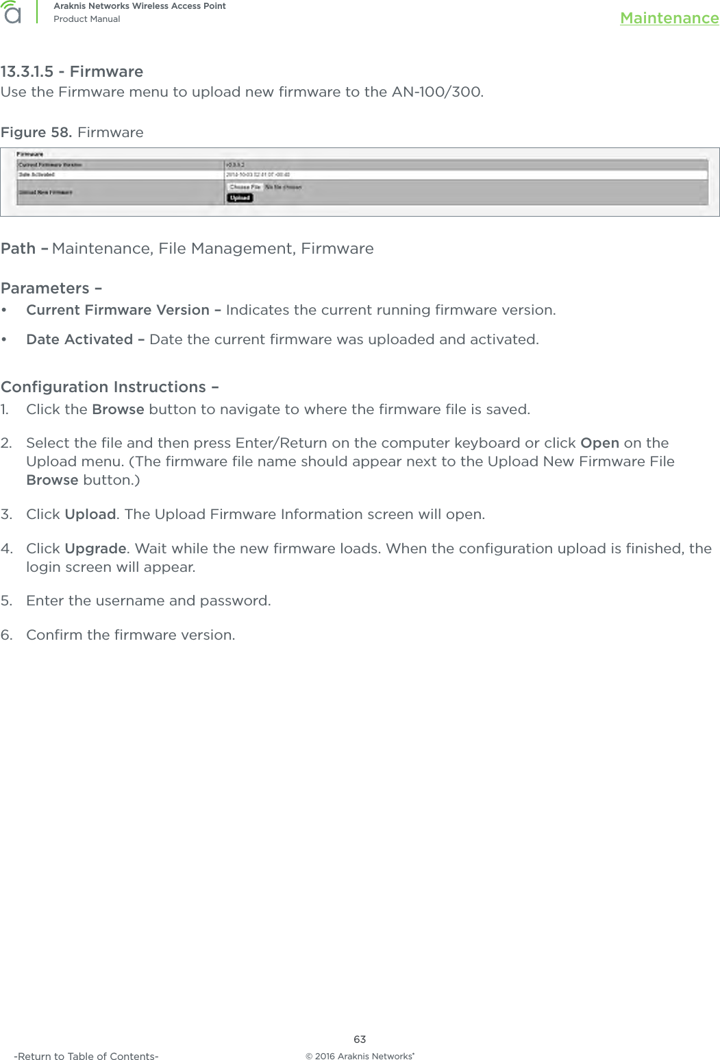 © 2016 Araknis Networks®63Araknis Networks Wireless Access PointProduct Manual Maintenance-Return to Table of Contents-13.3.1.5 - FirmwareUse the Firmware menu to upload new ﬁrmware to the AN-100/300.Figure 58. FirmwarePath – Maintenance, File Management, FirmwareParameters – •  Current Firmware Version – Indicates the current running ﬁrmware version.•  Date Activated – Date the current ﬁrmware was uploaded and activated.Conﬁguration Instructions – 1.  Click the Browse button to navigate to where the ﬁrmware ﬁle is saved.2.  Select the ﬁle and then press Enter/Return on the computer keyboard or click Open on the Upload menu. (The ﬁrmware ﬁle name should appear next to the Upload New Firmware File Browse button.)3.  Click Upload. The Upload Firmware Information screen will open.4.  Click Upgrade. Wait while the new ﬁrmware loads. When the conﬁguration upload is ﬁnished, the login screen will appear.5.  Enter the username and password. 6.  Conﬁrm the ﬁrmware version.