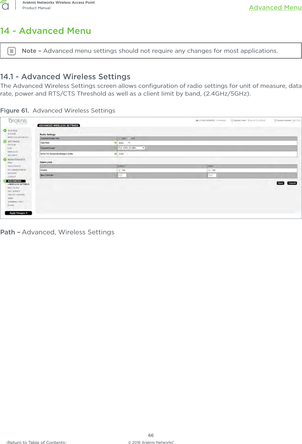 © 2016 Araknis Networks®66Araknis Networks Wireless Access PointProduct Manual Advanced Menu-Return to Table of Contents-14 - Advanced MenuNote – Advanced menu settings should not require any changes for most applications.14.1 - Advanced Wireless SettingsThe Advanced Wireless Settings screen allows conﬁguration of radio settings for unit of measure, data rate, power and RTS/CTS Threshold as well as a client limit by band, (2.4GHz/5GHz).Figure 61.  Advanced Wireless SettingsPath – Advanced, Wireless Settings