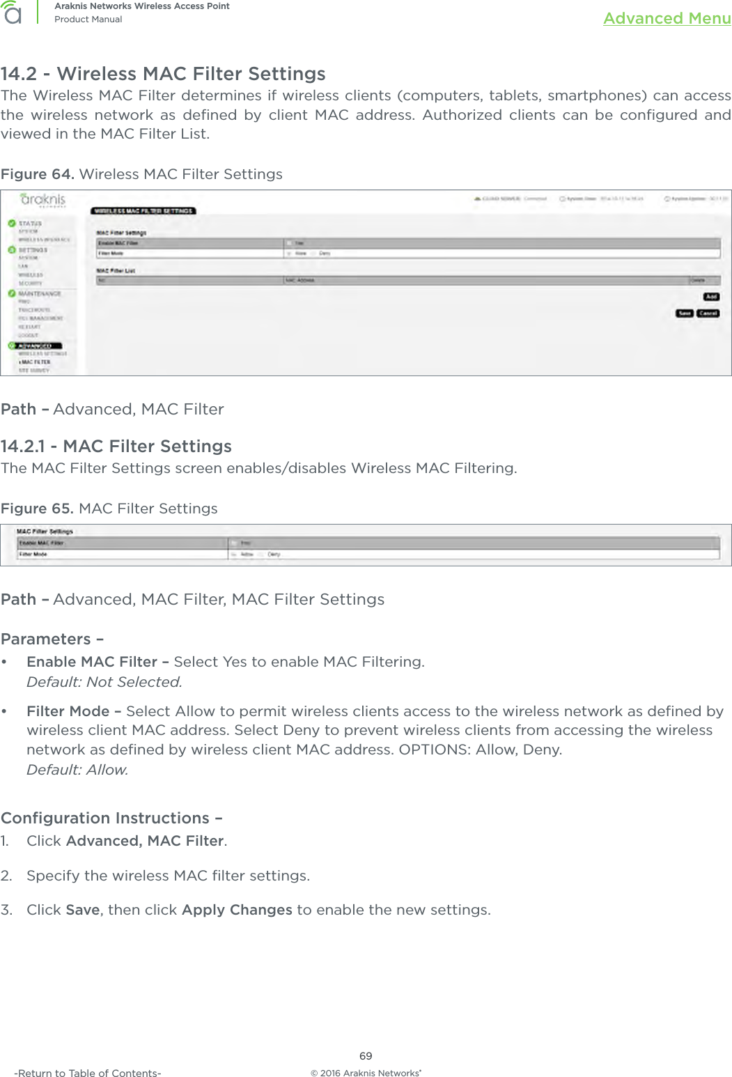 © 2016 Araknis Networks®69Araknis Networks Wireless Access PointProduct Manual Advanced Menu-Return to Table of Contents-14.2 - Wireless MAC Filter SettingsThe Wireless MAC Filter determines if wireless clients (computers, tablets, smartphones) can access the wireless network as deﬁned by client MAC address. Authorized clients can be conﬁgured and viewed in the MAC Filter List.Figure 64. Wireless MAC Filter SettingsPath – Advanced, MAC Filter14.2.1 - MAC Filter SettingsThe MAC Filter Settings screen enables/disables Wireless MAC Filtering.Figure 65. MAC Filter SettingsPath – Advanced, MAC Filter, MAC Filter SettingsParameters – •  Enable MAC Filter – Select Yes to enable MAC Filtering. Default: Not Selected.•  Filter Mode – Select Allow to permit wireless clients access to the wireless network as deﬁned by wireless client MAC address. Select Deny to prevent wireless clients from accessing the wireless network as deﬁned by wireless client MAC address. OPTIONS: Allow, Deny. Default: Allow.Conﬁguration Instructions –   1.  Click Advanced, MAC Filter.2.  Specify the wireless MAC ﬁlter settings.3.  Click Save, then click Apply Changes to enable the new settings.