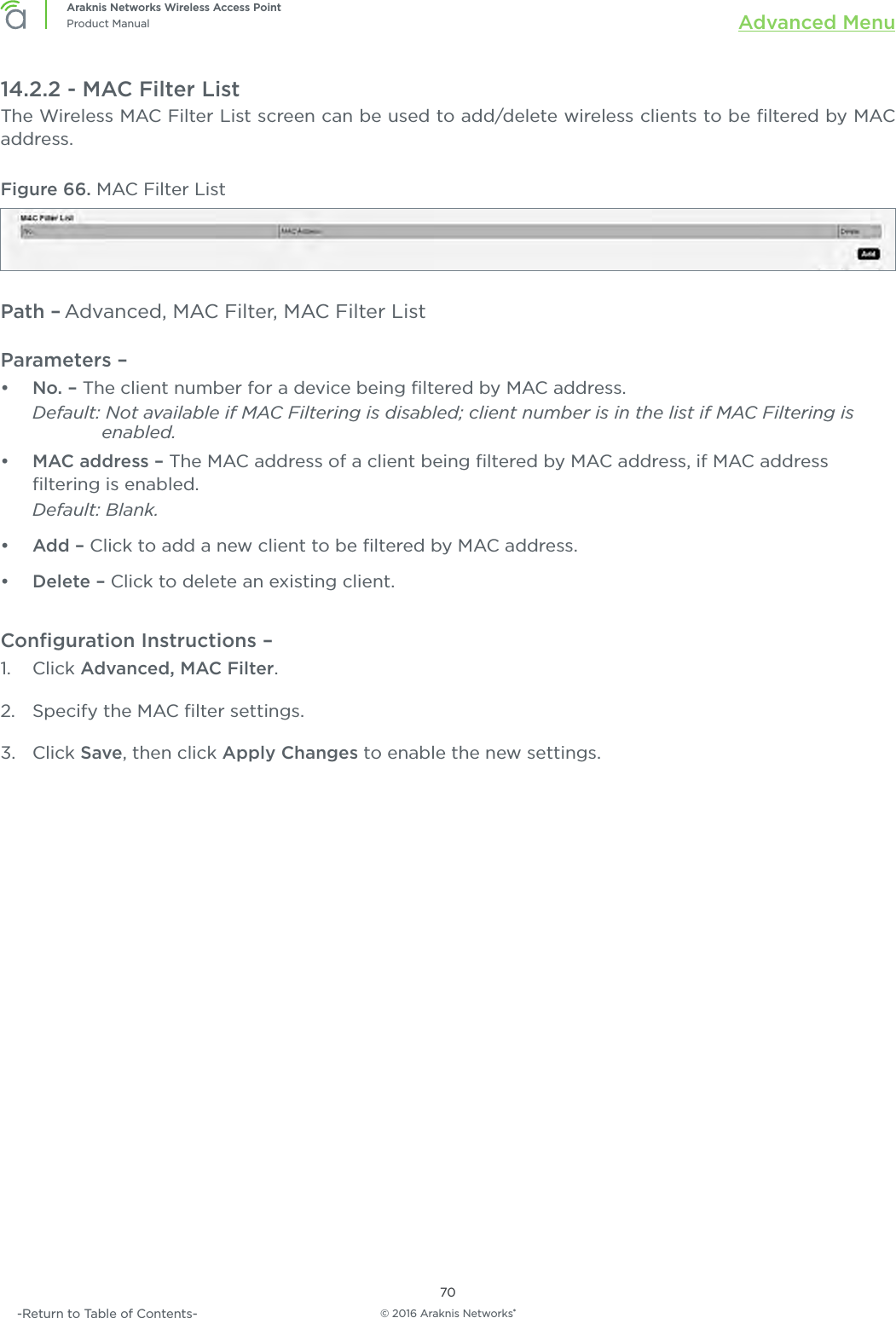 © 2016 Araknis Networks®70Araknis Networks Wireless Access PointProduct Manual Advanced Menu-Return to Table of Contents-14.2.2 - MAC Filter ListThe Wireless MAC Filter List screen can be used to add/delete wireless clients to be ﬁltered by MAC address.Figure 66. MAC Filter ListPath – Advanced, MAC Filter, MAC Filter ListParameters – •  No. – The client number for a device being ﬁltered by MAC address. Default: Not available if MAC Filtering is disabled; client number is in the list if MAC Filtering is        enabled.•  MAC address – The MAC address of a client being ﬁltered by MAC address, if MAC address ﬁltering is enabled. Default: Blank.•  Add – Click to add a new client to be ﬁltered by MAC address.•  Delete – Click to delete an existing client.Conﬁguration Instructions –   1.  Click Advanced, MAC Filter.2.  Specify the MAC ﬁlter settings.3.  Click Save, then click Apply Changes to enable the new settings.