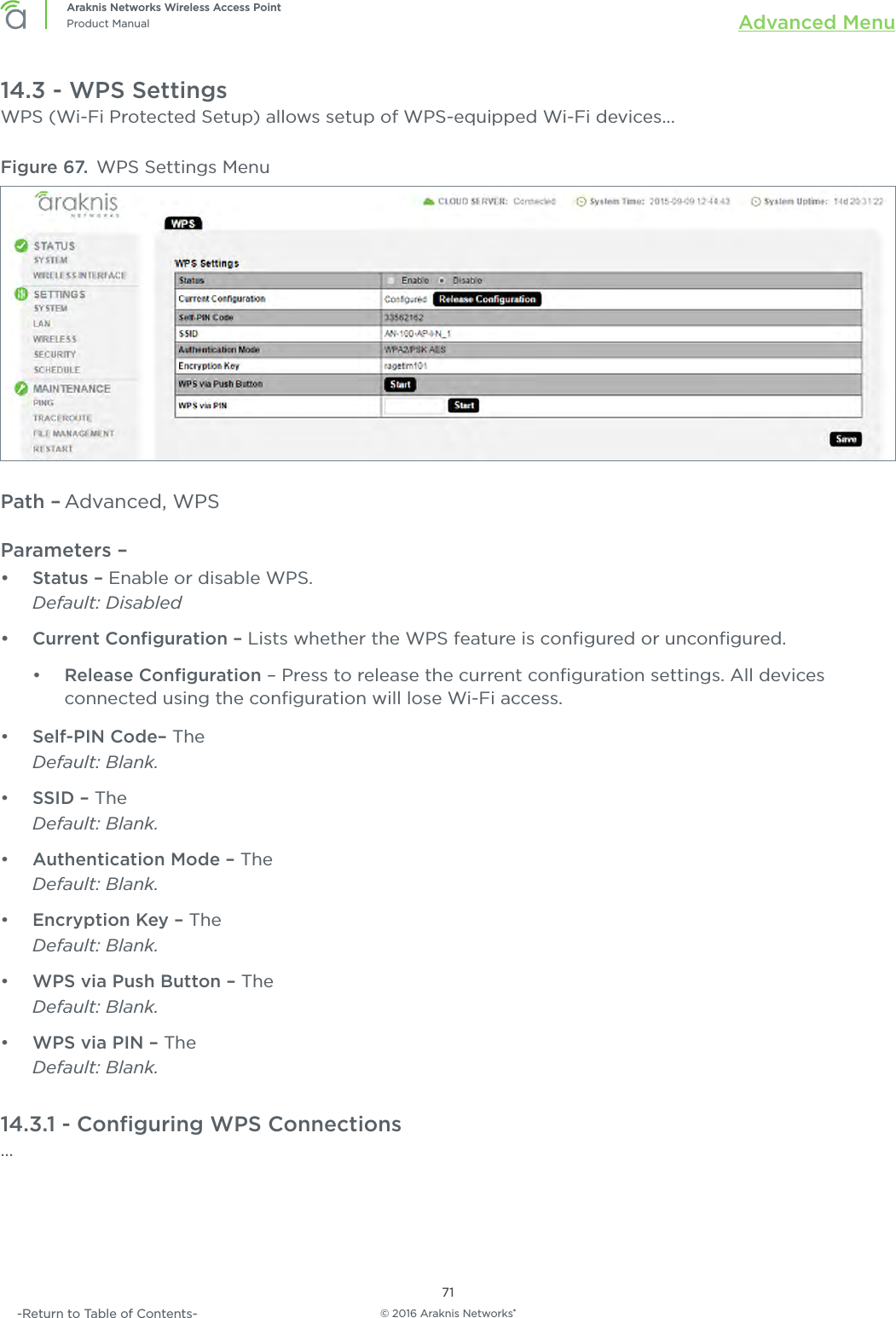 © 2016 Araknis Networks®71Araknis Networks Wireless Access PointProduct Manual Advanced Menu-Return to Table of Contents-14.3 - WPS SettingsWPS (Wi-Fi Protected Setup) allows setup of WPS-equipped Wi-Fi devices...Figure 67.  WPS Settings MenuPath – Advanced, WPSParameters – •  Status – Enable or disable WPS.Default: Disabled•  Current Conﬁguration – Lists whether the WPS feature is conﬁgured or unconﬁgured.•  Release Conﬁguration – Press to release the current conﬁguration settings. All devices connected using the conﬁguration will lose Wi-Fi access.•  Self-PIN Code– The Default: Blank.•  SSID – The Default: Blank.•  Authentication Mode – The Default: Blank.•  Encryption Key – The Default: Blank.•  WPS via Push Button – The Default: Blank.•  WPS via PIN – The Default: Blank.14.3.1 - Conﬁguring WPS Connections...