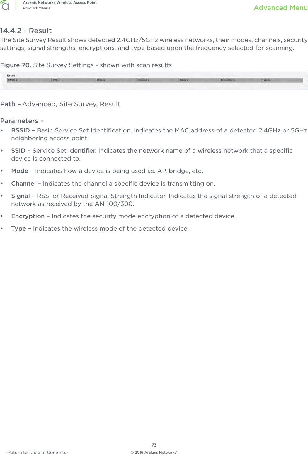 © 2016 Araknis Networks®73Araknis Networks Wireless Access PointProduct Manual Advanced Menu-Return to Table of Contents-14.4.2 - ResultThe Site Survey Result shows detected 2.4GHz/5GHz wireless networks, their modes, channels, security settings, signal strengths, encryptions, and type based upon the frequency selected for scanning.Figure 70. Site Survey Settings - shown with scan resultsPath – Advanced, Site Survey, ResultParameters – •  BSSID – Basic Service Set Identiﬁcation. Indicates the MAC address of a detected 2.4GHz or 5GHz neighboring access point.•  SSID – Service Set Identiﬁer. Indicates the network name of a wireless network that a speciﬁc device is connected to.•  Mode – Indicates how a device is being used i.e. AP, bridge, etc.•  Channel – Indicates the channel a speciﬁc device is transmitting on.•  Signal – RSSI or Received Signal Strength Indicator. Indicates the signal strength of a detected network as received by the AN-100/300.•  Encryption – Indicates the security mode encryption of a detected device.•  Type – Indicates the wireless mode of the detected device.