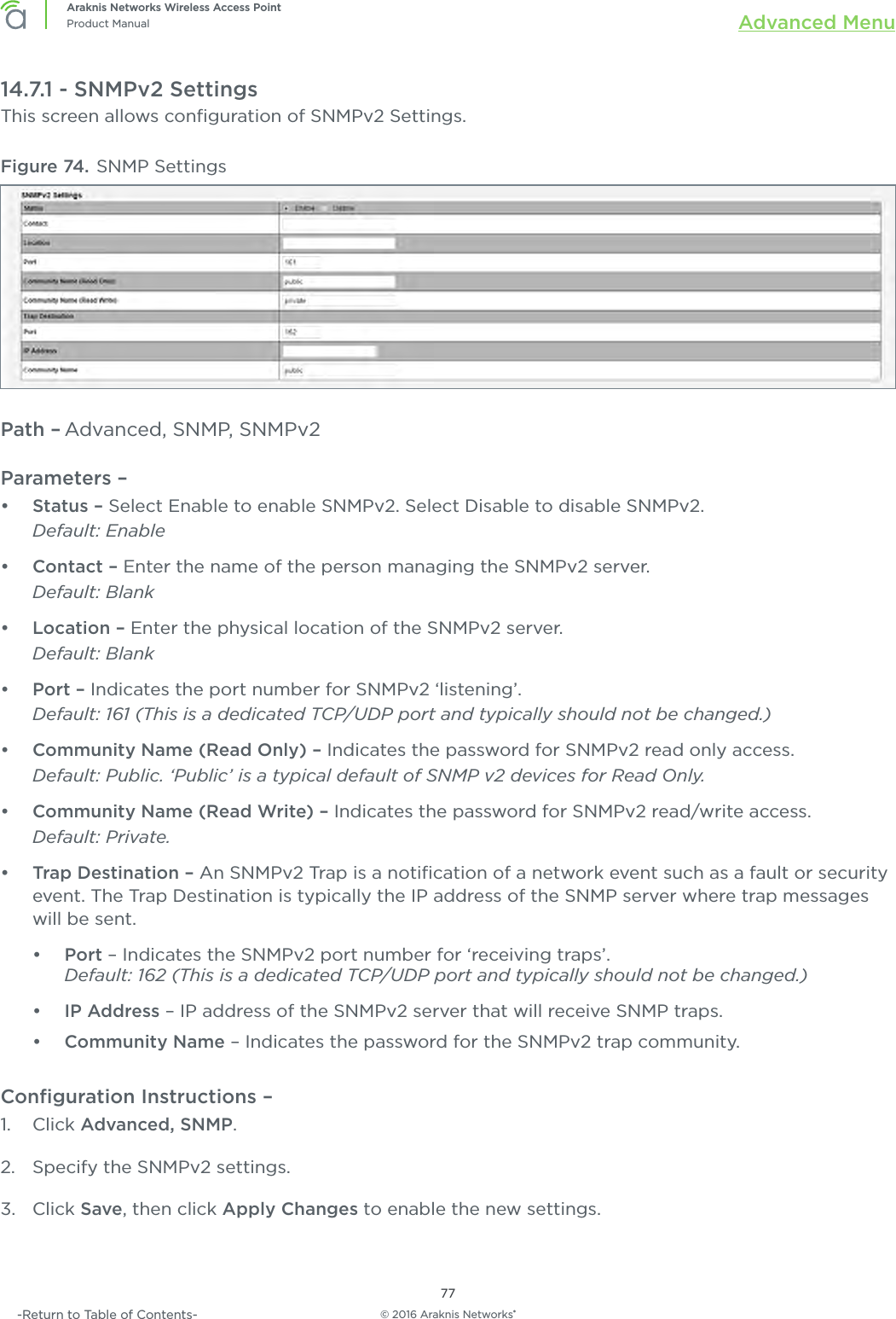 © 2016 Araknis Networks®77Araknis Networks Wireless Access PointProduct Manual Advanced Menu-Return to Table of Contents-14.7.1 - SNMPv2 SettingsThis screen allows conﬁguration of SNMPv2 Settings.Figure 74. SNMP SettingsPath – Advanced, SNMP, SNMPv2Parameters – •  Status – Select Enable to enable SNMPv2. Select Disable to disable SNMPv2. Default: Enable•  Contact – Enter the name of the person managing the SNMPv2 server. Default: Blank•  Location – Enter the physical location of the SNMPv2 server. Default: Blank•  Port – Indicates the port number for SNMPv2 ‘listening’.Default: 161 (This is a dedicated TCP/UDP port and typically should not be changed.)•  Community Name (Read Only) – Indicates the password for SNMPv2 read only access. Default: Public. ‘Public’ is a typical default of SNMP v2 devices for Read Only.•  Community Name (Read Write) – Indicates the password for SNMPv2 read/write access. Default: Private.•  Trap Destination – An SNMPv2 Trap is a notiﬁcation of a network event such as a fault or security event. The Trap Destination is typically the IP address of the SNMP server where trap messages will be sent.•  Port – Indicates the SNMPv2 port number for ‘receiving traps’.Default: 162 (This is a dedicated TCP/UDP port and typically should not be changed.)•  IP Address – IP address of the SNMPv2 server that will receive SNMP traps.•  Community Name – Indicates the password for the SNMPv2 trap community.Conﬁguration Instructions –   1.  Click Advanced, SNMP.2.  Specify the SNMPv2 settings.3.  Click Save, then click Apply Changes to enable the new settings.