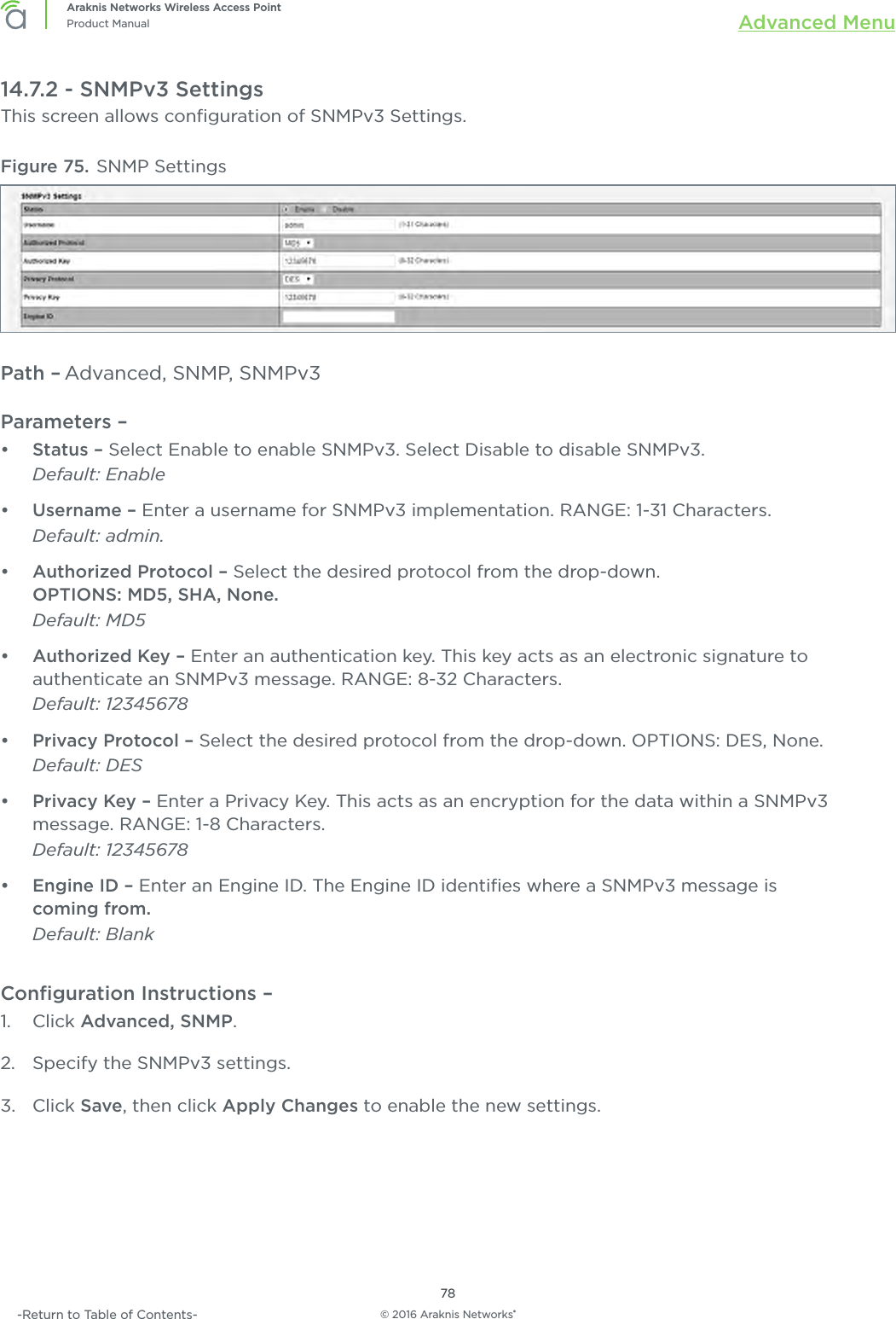 © 2016 Araknis Networks®78Araknis Networks Wireless Access PointProduct Manual Advanced Menu-Return to Table of Contents-14.7.2 - SNMPv3 SettingsThis screen allows conﬁguration of SNMPv3 Settings.Figure 75. SNMP SettingsPath – Advanced, SNMP, SNMPv3Parameters – •  Status – Select Enable to enable SNMPv3. Select Disable to disable SNMPv3. Default: Enable•  Username – Enter a username for SNMPv3 implementation. RANGE: 1-31 Characters. Default: admin.•  Authorized Protocol – Select the desired protocol from the drop-down. OPTIONS: MD5, SHA, None. Default: MD5•  Authorized Key – Enter an authentication key. This key acts as an electronic signature to authenticate an SNMPv3 message. RANGE: 8-32 Characters. Default: 12345678•  Privacy Protocol – Select the desired protocol from the drop-down. OPTIONS: DES, None. Default: DES•  Privacy Key – Enter a Privacy Key. This acts as an encryption for the data within a SNMPv3 message. RANGE: 1-8 Characters. Default: 12345678•  Engine ID – Enter an Engine ID. The Engine ID identiﬁes where a SNMPv3 message is  coming from. Default: BlankConﬁguration Instructions –   1.  Click Advanced, SNMP.2.  Specify the SNMPv3 settings.3.  Click Save, then click Apply Changes to enable the new settings.