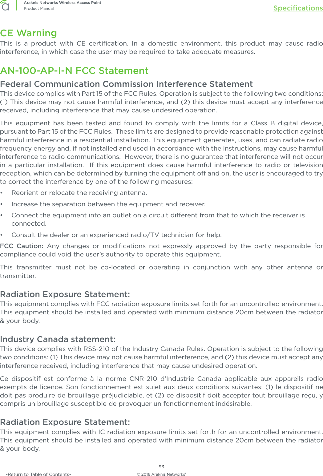 © 2016 Araknis Networks®93Araknis Networks Wireless Access PointProduct Manual Speciﬁcations-Return to Table of Contents-CE WarningThis is a product with CE certiﬁcation. In a domestic environment, this product may cause radio interference, in which case the user may be required to take adequate measures.AN-100-AP-I-N FCC StatementFederal Communication Commission Interference StatementThis device complies with Part 15 of the FCC Rules. Operation is subject to the following two conditions: (1) This device may not cause harmful interference, and (2) this device must accept any interference received, including interference that may cause undesired operation.This equipment has been tested and found to comply with the limits for a Class B digital device, pursuant to Part 15 of the FCC Rules.  These limits are designed to provide reasonable protection against harmful interference in a residential installation. This equipment generates, uses, and can radiate radio frequency energy and, if not installed and used in accordance with the instructions, may cause harmful interference to radio communications.  However, there is no guarantee that interference will not occur in a particular installation.  If this equipment does cause harmful interference to radio or television reception, which can be determined by turning the equipment o and on, the user is encouraged to try to correct the interference by one of the following measures:•  Reorient or relocate the receiving antenna.•  Increase the separation between the equipment and receiver.•  Connect the equipment into an outlet on a circuit dierent from that to which the receiver is connected.•  Consult the dealer or an experienced radio/TV technician for help.FCC Caution: Any changes or modiﬁcations not expressly approved by the party responsible for compliance could void the user’s authority to operate this equipment.This transmitter must not be co-located or operating in conjunction with any other antenna or transmitter.Radiation Exposure Statement:This equipment complies with FCC radiation exposure limits set forth for an uncontrolled environment. This equipment should be installed and operated with minimum distance 20cm between the radiator &amp; your body.Industry Canada statement:This device complies with RSS-210 of the Industry Canada Rules. Operation is subject to the following two conditions: (1) This device may not cause harmful interference, and (2) this device must accept any interference received, including interference that may cause undesired operation.Ce dispositif est conforme à la norme CNR-210 d’Industrie Canada applicable aux appareils radio exempts de licence. Son fonctionnement est sujet aux deux conditions suivantes: (1) le dispositif ne doit pas produire de brouillage préjudiciable, et (2) ce dispositif doit accepter tout brouillage reçu, y compris un brouillage susceptible de provoquer un fonctionnement indésirable. Radiation Exposure Statement:This equipment complies with IC radiation exposure limits set forth for an uncontrolled environment. This equipment should be installed and operated with minimum distance 20cm between the radiator &amp; your body.