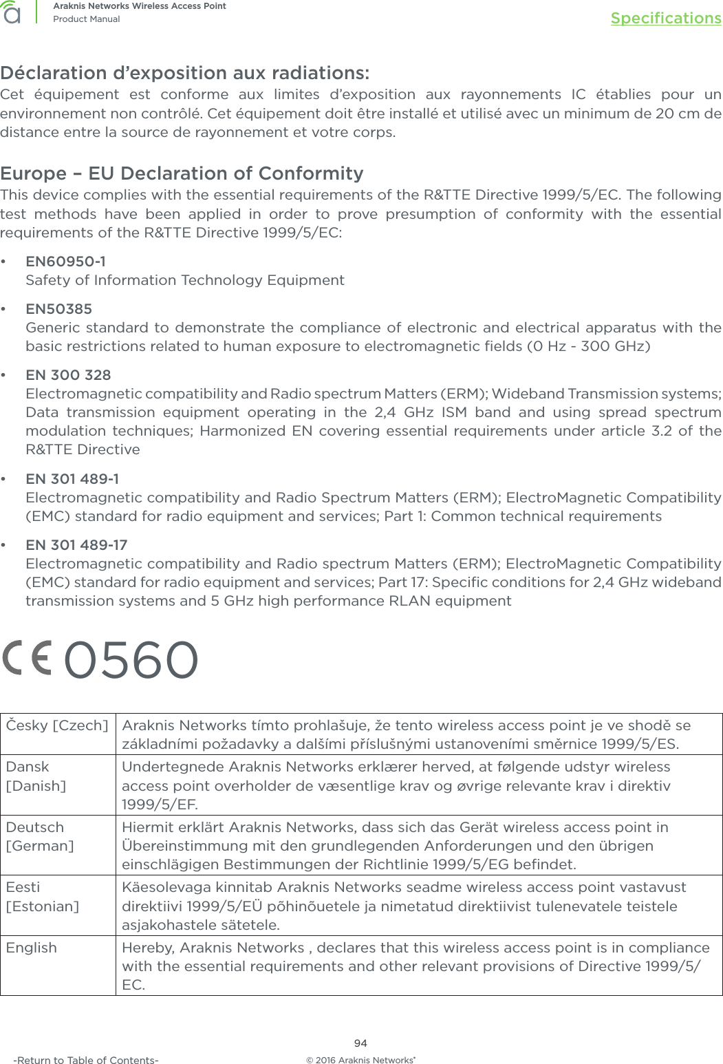 © 2016 Araknis Networks®94Araknis Networks Wireless Access PointProduct Manual Speciﬁcations-Return to Table of Contents-Déclaration d’exposition aux radiations:Cet équipement est conforme aux limites d’exposition aux rayonnements IC établies pour un environnement non contrôlé. Cet équipement doit être installé et utilisé avec un minimum de 20 cm de distance entre la source de rayonnement et votre corps.Europe – EU Declaration of ConformityThis device complies with the essential requirements of the R&amp;TTE Directive 1999/5/EC. The following test methods have been applied in order to prove presumption of conformity with the essential requirements of the R&amp;TTE Directive 1999/5/EC:•  EN60950-1Safety of Information Technology Equipment•  EN50385Generic standard to demonstrate the compliance of electronic and electrical apparatus with the basic restrictions related to human exposure to electromagnetic ﬁelds (0 Hz - 300 GHz)•  EN 300 328Electromagnetic compatibility and Radio spectrum Matters (ERM); Wideband Transmission systems; Data transmission equipment operating in the 2,4 GHz ISM band and using spread spectrum modulation techniques; Harmonized EN covering essential requirements under article 3.2 of the R&amp;TTE Directive•  EN 301 489-1Electromagnetic compatibility and Radio Spectrum Matters (ERM); ElectroMagnetic Compatibility (EMC) standard for radio equipment and services; Part 1: Common technical requirements•  EN 301 489-17Electromagnetic compatibility and Radio spectrum Matters (ERM); ElectroMagnetic Compatibility (EMC) standard for radio equipment and services; Part 17: Speciﬁc conditions for 2,4 GHz wideband transmission systems and 5 GHz high performance RLAN equipment 0560Česky [Czech] Araknis Networks tímto prohlašuje, že tento wireless access point je ve shodě se základními požadavky a dalšími příslušnými ustanoveními směrnice 1999/5/ES.Dansk [Danish]Undertegnede Araknis Networks erklærer herved, at følgende udstyr wireless access point overholder de væsentlige krav og øvrige relevante krav i direktiv 1999/5/EF.Deutsch [German]Hiermit erklärt Araknis Networks, dass sich das Gerät wireless access point in Übereinstimmung mit den grundlegenden Anforderungen und den übrigen einschlägigen Bestimmungen der Richtlinie 1999/5/EG beﬁndet.Eesti [Estonian]Käesolevaga kinnitab Araknis Networks seadme wireless access point vastavust direktiivi 1999/5/EÜ põhinõuetele ja nimetatud direktiivist tulenevatele teistele asjakohastele sätetele.English Hereby, Araknis Networks , declares that this wireless access point is in compliance with the essential requirements and other relevant provisions of Directive 1999/5/EC.