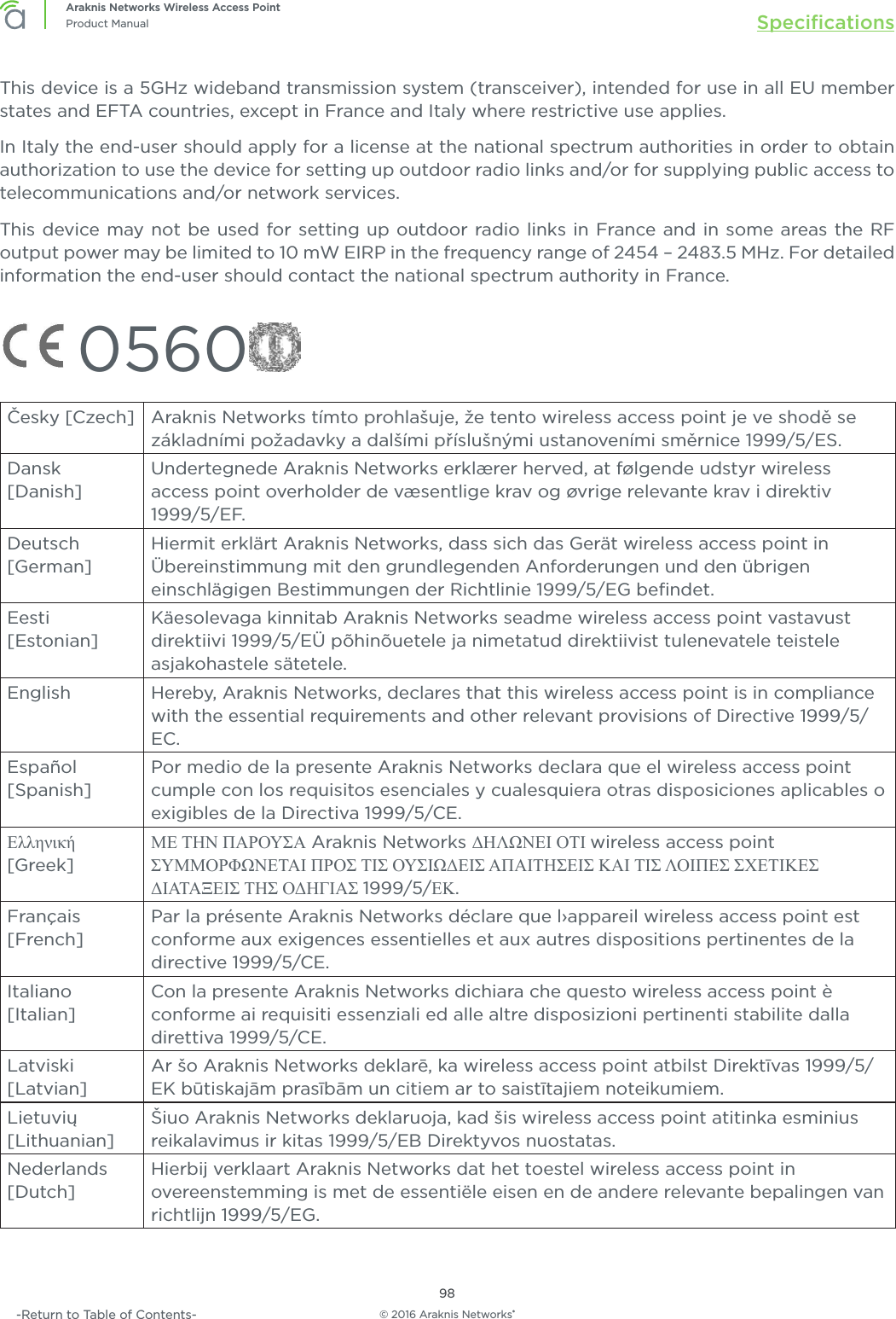 © 2016 Araknis Networks®98Araknis Networks Wireless Access PointProduct Manual Speciﬁcations-Return to Table of Contents-This device is a 5GHz wideband transmission system (transceiver), intended for use in all EU member states and EFTA countries, except in France and Italy where restrictive use applies.In Italy the end-user should apply for a license at the national spectrum authorities in order to obtain authorization to use the device for setting up outdoor radio links and/or for supplying public access to telecommunications and/or network services.This device may not be used for setting up outdoor radio links in France and in some areas the RF output power may be limited to 10 mW EIRP in the frequency range of 2454 – 2483.5 MHz. For detailed information the end-user should contact the national spectrum authority in France. 0560Česky [Czech] Araknis Networks tímto prohlašuje, že tento wireless access point je ve shodě se základními požadavky a dalšími příslušnými ustanoveními směrnice 1999/5/ES.Dansk [Danish]Undertegnede Araknis Networks erklærer herved, at følgende udstyr wireless access point overholder de væsentlige krav og øvrige relevante krav i direktiv 1999/5/EF.Deutsch [German]Hiermit erklärt Araknis Networks, dass sich das Gerät wireless access point in Übereinstimmung mit den grundlegenden Anforderungen und den übrigen einschlägigen Bestimmungen der Richtlinie 1999/5/EG beﬁndet.Eesti  [Estonian]Käesolevaga kinnitab Araknis Networks seadme wireless access point vastavust direktiivi 1999/5/EÜ põhinõuetele ja nimetatud direktiivist tulenevatele teistele asjakohastele sätetele.English Hereby, Araknis Networks, declares that this wireless access point is in compliance with the essential requirements and other relevant provisions of Directive 1999/5/EC.Español [Spanish]Por medio de la presente Araknis Networks declara que el wireless access point cumple con los requisitos esenciales y cualesquiera otras disposiciones aplicables o exigibles de la Directiva 1999/5/CE.Ελληνική [Greek]ΜΕ ΤΗΝ ΠΑΡΟΥΣΑ Araknis Networks ΔΗΛΩΝΕΙ ΟΤΙ wireless access point ΣΥΜΜΟΡΦΩΝΕΤΑΙ ΠΡΟΣ ΤΙΣ ΟΥΣΙΩΔΕΙΣ ΑΠΑΙΤΗΣΕΙΣ ΚΑΙ ΤΙΣ ΛΟΙΠΕΣ ΣΧΕΤΙΚΕΣ ΔΙΑΤΑΞΕΙΣ ΤΗΣ ΟΔΗΓΙΑΣ 1999/5/ΕΚ.Français [French]Par la présente Araknis Networks déclare que l›appareil wireless access point est conforme aux exigences essentielles et aux autres dispositions pertinentes de la directive 1999/5/CE.Italiano [Italian]Con la presente Araknis Networks dichiara che questo wireless access point è conforme ai requisiti essenziali ed alle altre disposizioni pertinenti stabilite dalla direttiva 1999/5/CE.Latviski [Latvian]Ar šo Araknis Networks deklarē, ka wireless access point atbilst Direktīvas 1999/5/EK būtiskajām prasībām un citiem ar to saistītajiem noteikumiem.Lietuvių [Lithuanian] Šiuo Araknis Networks deklaruoja, kad šis wireless access point atitinka esminius reikalavimus ir kitas 1999/5/EB Direktyvos nuostatas.Nederlands [Dutch]Hierbij verklaart Araknis Networks dat het toestel wireless access point in overeenstemming is met de essentiële eisen en de andere relevante bepalingen van richtlijn 1999/5/EG.