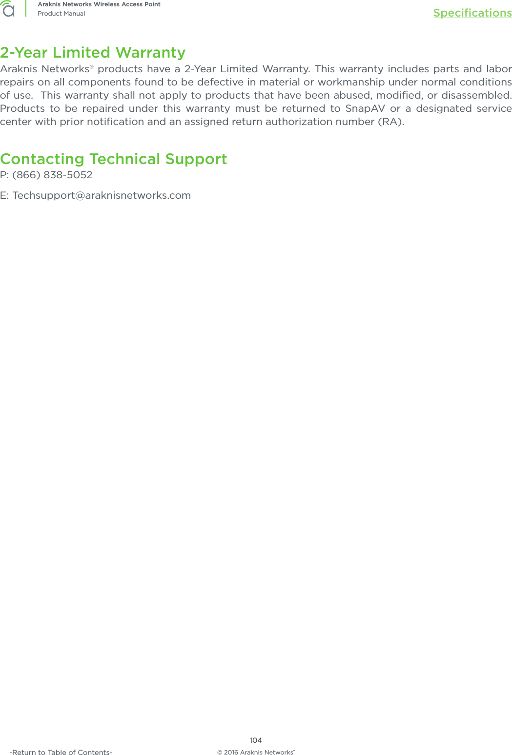 © 2016 Araknis Networks®104Araknis Networks Wireless Access PointProduct Manual Speciﬁcations-Return to Table of Contents-2-Year Limited WarrantyAraknis Networks® products have a 2-Year Limited Warranty. This warranty includes parts and labor repairs on all components found to be defective in material or workmanship under normal conditions of use.  This warranty shall not apply to products that have been abused, modiﬁed, or disassembled. Products to be repaired under this warranty must be returned to SnapAV or a designated service center with prior notiﬁcation and an assigned return authorization number (RA).Contacting Technical SupportP: (866) 838-5052E: Techsupport@araknisnetworks.com