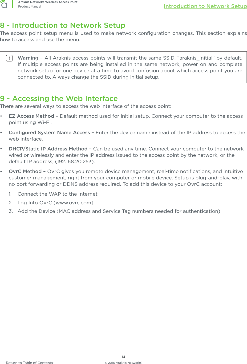 © 2016 Araknis Networks®14Araknis Networks Wireless Access PointProduct Manual Introduction to Network Setup-Return to Table of Contents-8 - Introduction to Network SetupThe access point setup menu is used to make network conﬁguration changes. This section explains how to access and use the menu.Warning – All Araknis access points will transmit the same SSID, “araknis_initial” by default. If multiple access points are being installed in the same network, power on and complete network setup for one device at a time to avoid confusion about which access point you are connected to. Always change the SSID during initial setup.9 - Accessing the Web InterfaceThere are several ways to access the web interface of the access point:•  EZ Access Method – Default method used for initial setup. Connect your computer to the access point using Wi-Fi.•  Conﬁgured System Name Access – Enter the device name instead of the IP address to access the web interface.•  DHCP/Static IP Address Method – Can be used any time. Connect your computer to the network wired or wirelessly and enter the IP address issued to the access point by the network, or the default IP address, (192.168.20.253).•  OvrC Method – OvrC gives you remote device management, real-time notiﬁcations, and intuitive customer management, right from your computer or mobile device. Setup is plug-and-play, with no port forwarding or DDNS address required. To add this device to your OvrC account:1.  Connect the WAP to the Internet2.  Log Into OvrC (www.ovrc.com)3.  Add the Device (MAC address and Service Tag numbers needed for authentication)