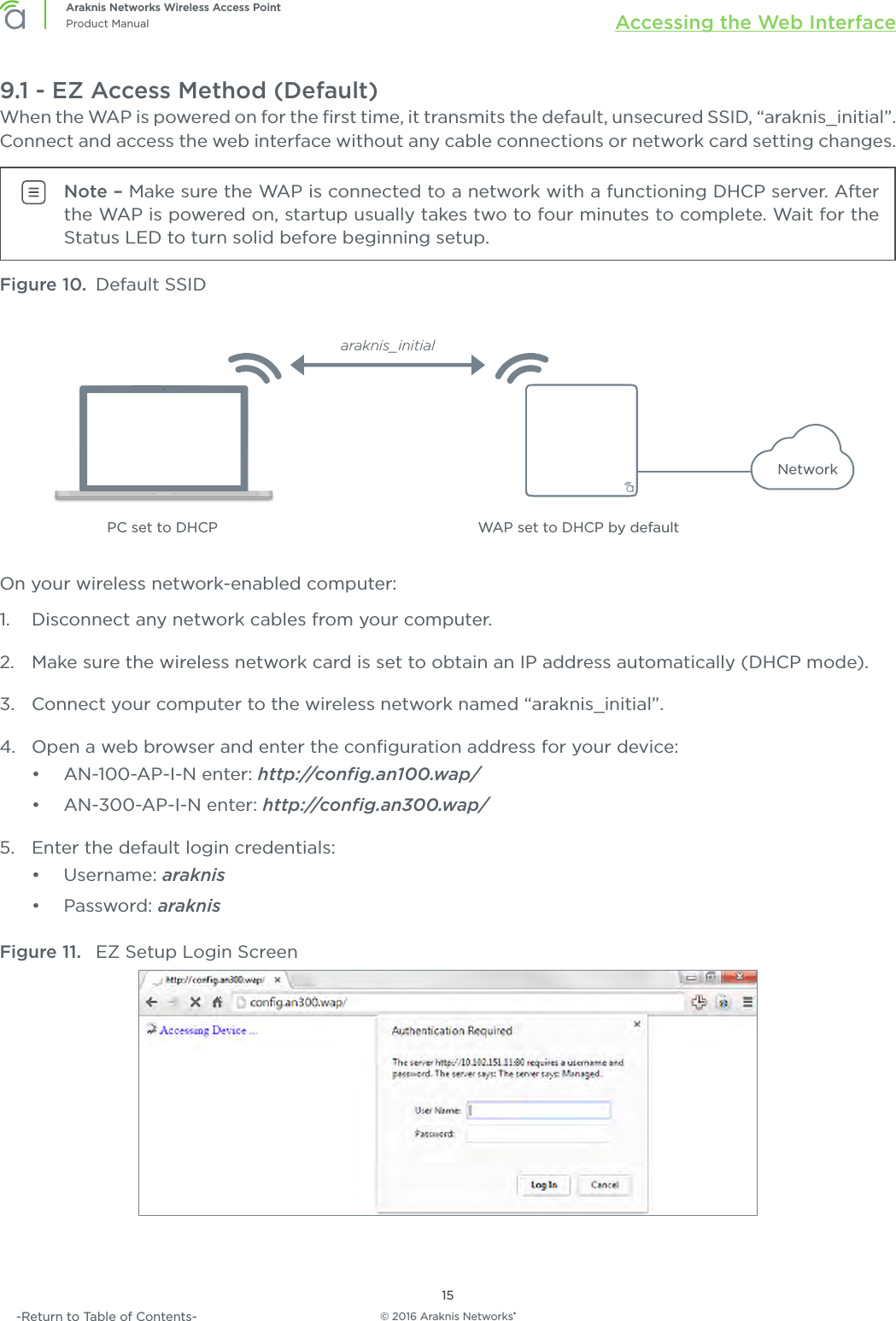 © 2016 Araknis Networks®15Araknis Networks Wireless Access PointProduct Manual Accessing the Web Interface-Return to Table of Contents-9.1 - EZ Access Method (Default)When the WAP is powered on for the ﬁrst time, it transmits the default, unsecured SSID, “araknis_initial”. Connect and access the web interface without any cable connections or network card setting changes.Note – Make sure the WAP is connected to a network with a functioning DHCP server. After the WAP is powered on, startup usually takes two to four minutes to complete. Wait for the  Status LED to turn solid before beginning setup. Figure 10.  Default SSIDWAP set to DHCP by defaultNetworkPC set to DHCParaknis_initialOn your wireless network-enabled computer:1.  Disconnect any network cables from your computer.2.  Make sure the wireless network card is set to obtain an IP address automatically (DHCP mode).3.  Connect your computer to the wireless network named “araknis_initial”.4.  Open a web browser and enter the conﬁguration address for your device:•  AN-100-AP-I-N enter: http://conﬁg.an100.wap/•  AN-300-AP-I-N enter: http://conﬁg.an300.wap/5.  Enter the default login credentials:•  Username: araknis•  Password: araknisFigure 11.  EZ Setup Login Screen