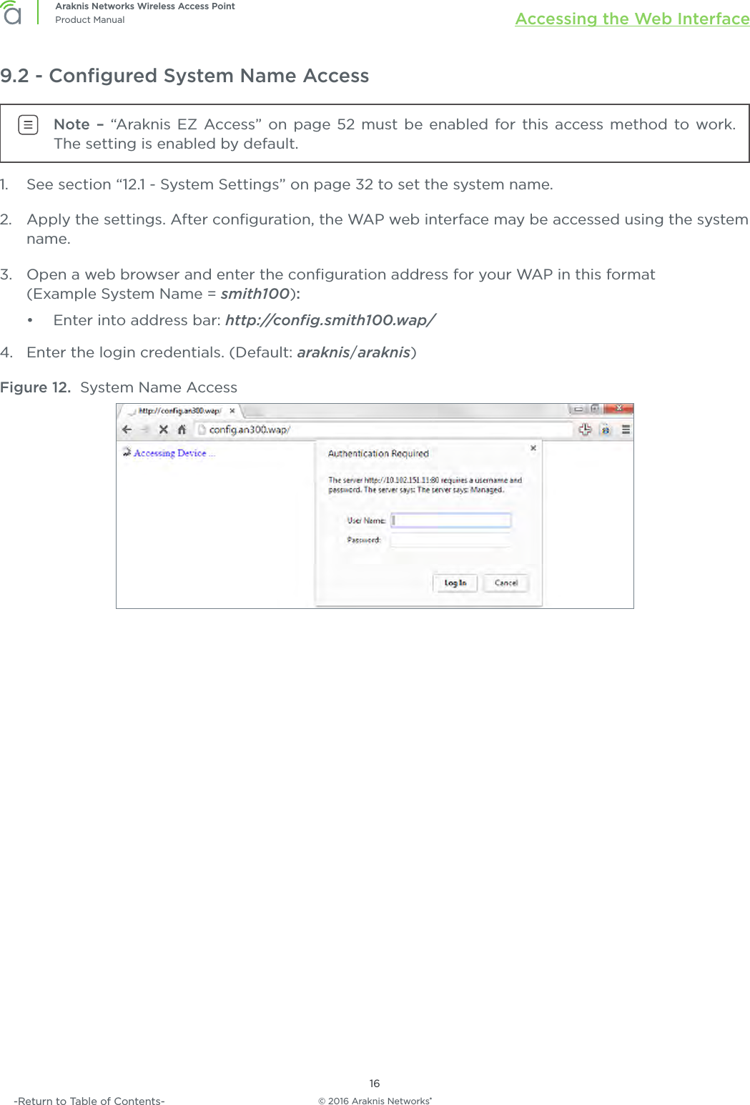 © 2016 Araknis Networks®16Araknis Networks Wireless Access PointProduct Manual Accessing the Web Interface-Return to Table of Contents-9.2 - Conﬁgured System Name AccessNote – “Araknis EZ Access” on page 52 must be enabled for this access method to work. The setting is enabled by default.1.  See section “12.1 - System Settings” on page 32 to set the system name.2.  Apply the settings. After conﬁguration, the WAP web interface may be accessed using the system name.3.  Open a web browser and enter the conﬁguration address for your WAP in this format (Example System Name = smith100):•  Enter into address bar: http://conﬁg.smith100.wap/4.  Enter the login credentials. (Default: araknis/araknis)Figure 12.  System Name Access