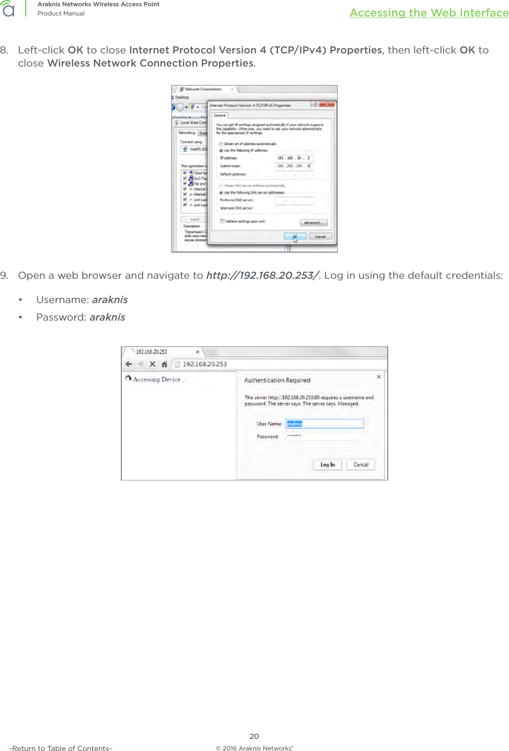 © 2016 Araknis Networks®20Araknis Networks Wireless Access PointProduct Manual Accessing the Web Interface-Return to Table of Contents-8.  Left-click OK to close Internet Protocol Version 4 (TCP/IPv4) Properties, then left-click OK to close Wireless Network Connection Properties.9.  Open a web browser and navigate to http://192.168.20.253/. Log in using the default credentials:•  Username: araknis•  Password: araknis