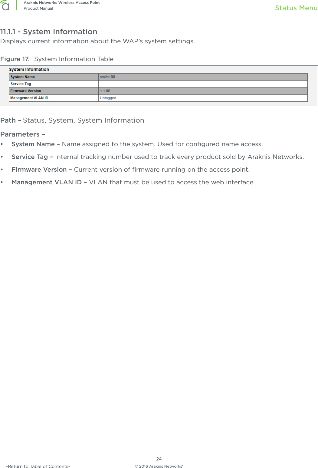 © 2016 Araknis Networks®24Araknis Networks Wireless Access PointProduct Manual Status Menu-Return to Table of Contents-11.1.1 - System InformationDisplays current information about the WAP’s system settings.Figure 17.  System Information TablePath – Status, System, System InformationParameters – •  System Name – Name assigned to the system. Used for conﬁgured name access.•  Service Tag – Internal tracking number used to track every product sold by Araknis Networks.•  Firmware Version – Current version of ﬁrmware running on the access point.•  Management VLAN ID – VLAN that must be used to access the web interface.