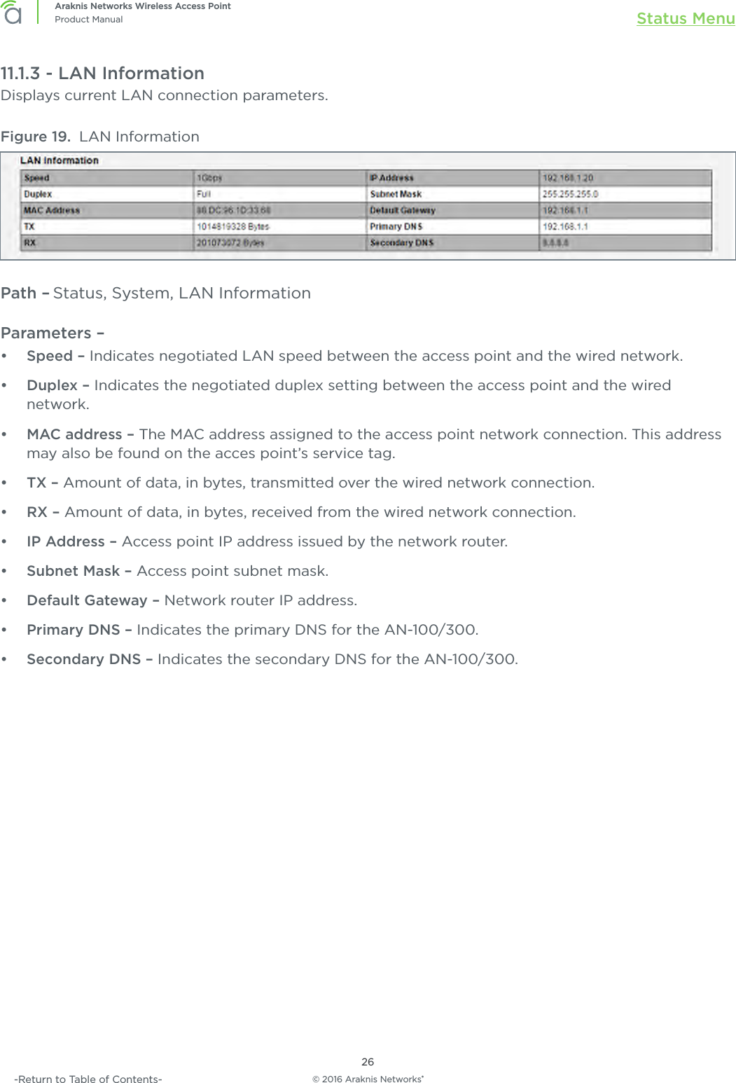 © 2016 Araknis Networks®26Araknis Networks Wireless Access PointProduct Manual Status Menu-Return to Table of Contents-11.1.3 - LAN InformationDisplays current LAN connection parameters.Figure 19.  LAN InformationPath – Status, System, LAN InformationParameters – •  Speed – Indicates negotiated LAN speed between the access point and the wired network.•  Duplex – Indicates the negotiated duplex setting between the access point and the wired network.•  MAC address – The MAC address assigned to the access point network connection. This address may also be found on the acces point’s service tag.•  TX – Amount of data, in bytes, transmitted over the wired network connection.•  RX – Amount of data, in bytes, received from the wired network connection.•  IP Address – Access point IP address issued by the network router.•  Subnet Mask – Access point subnet mask.•  Default Gateway – Network router IP address.•  Primary DNS – Indicates the primary DNS for the AN-100/300.•  Secondary DNS – Indicates the secondary DNS for the AN-100/300.