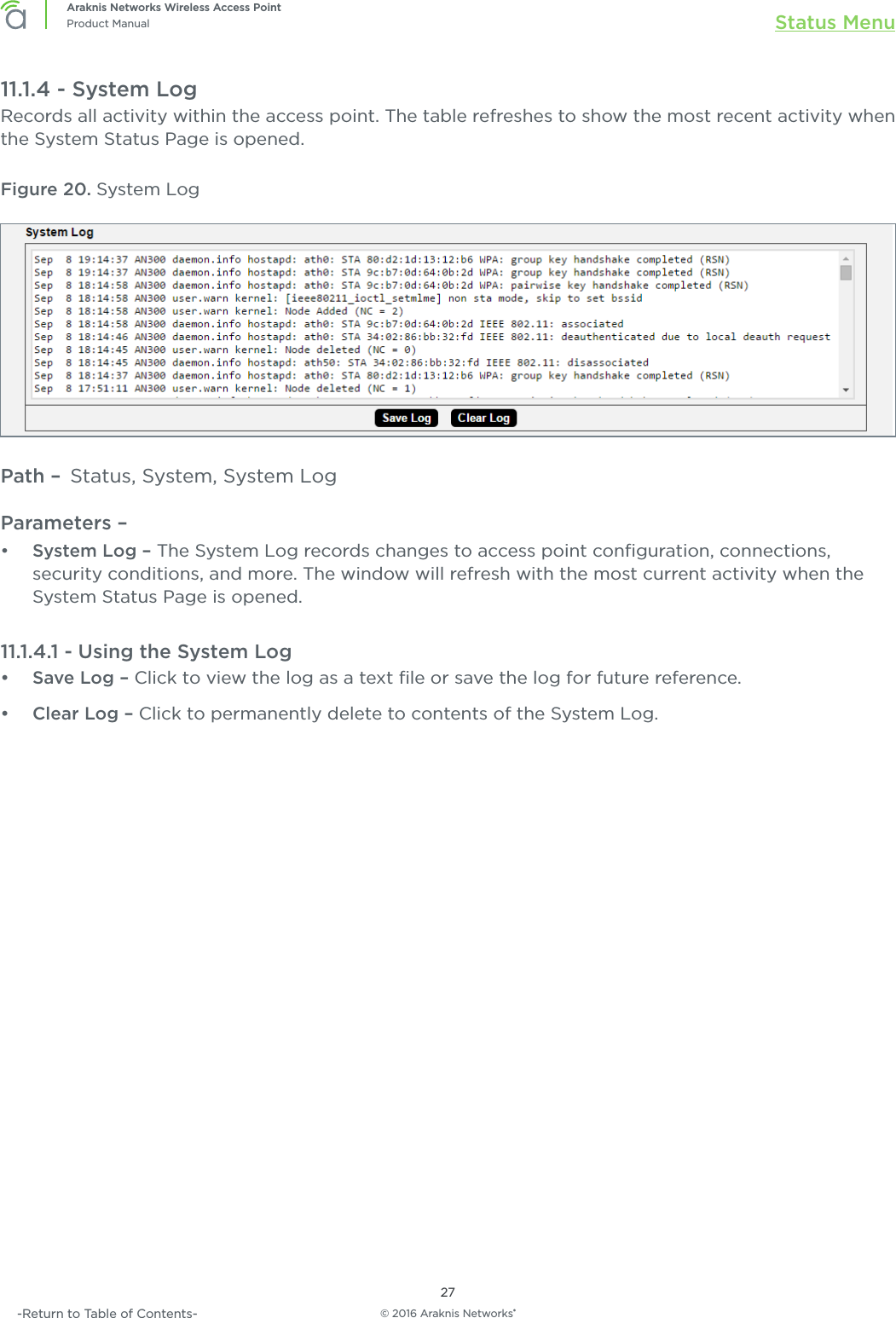 © 2016 Araknis Networks®27Araknis Networks Wireless Access PointProduct Manual Status Menu-Return to Table of Contents-11.1.4 - System LogRecords all activity within the access point. The table refreshes to show the most recent activity when the System Status Page is opened.Figure 20. System LogPath –  Status, System, System LogParameters – •  System Log – The System Log records changes to access point conﬁguration, connections, security conditions, and more. The window will refresh with the most current activity when the System Status Page is opened.11.1.4.1 - Using the System Log•  Save Log – Click to view the log as a text ﬁle or save the log for future reference.•  Clear Log – Click to permanently delete to contents of the System Log.