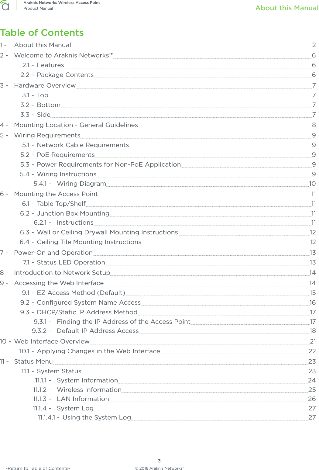 © 2016 Araknis Networks®3Araknis Networks Wireless Access PointProduct Manual About this Manual-Return to Table of Contents-Table of Contents1 -   About this Manual  22 -   Welcome to Araknis Networks™  62.1 -  Features  62.2 -  Package Contents  63 -   Hardware Overview  73.1 -  Top  73.2 -  Bottom  73.3 -  Side  74 -   Mounting Location - General Guidelines  85 -   Wiring Requirements  95.1 -  Network Cable Requirements  95.2 -  PoE Requirements  95.3 -  Power Requirements for Non-PoE Application  95.4 -  Wiring Instructions  95.4.1 -  Wiring Diagram  106 -   Mounting the Access Point  116.1 -  Table Top/Shelf  116.2 -  Junction Box Mounting  116.2.1 -  Instructions  116.3 -  Wall or Ceiling Drywall Mounting Instructions  126.4 -  Ceiling Tile Mounting Instructions  127 -   Power-On and Operation  137.1 - Status LED Operation  138 -   Introduction to Network Setup  149 -   Accessing the Web Interface  149.1 -  EZ Access Method (Default)  159.2 -  Conﬁgured System Name Access  169.3 -  DHCP/Static IP Address Method  179.3.1 -  Finding the IP Address of the Access Point  179.3.2 -  Default IP Address Access  1810 -  Web Interface Overview  2110.1 -  Applying Changes in the Web Interface  2211 -   Status Menu  2311.1 -  System Status  2311.1.1 -  System Information  2411.1.2 -  Wireless Information  2511.1.3 -  LAN Information  2611.1.4 -  System Log  2711.1.4.1 -  Using the System Log  27