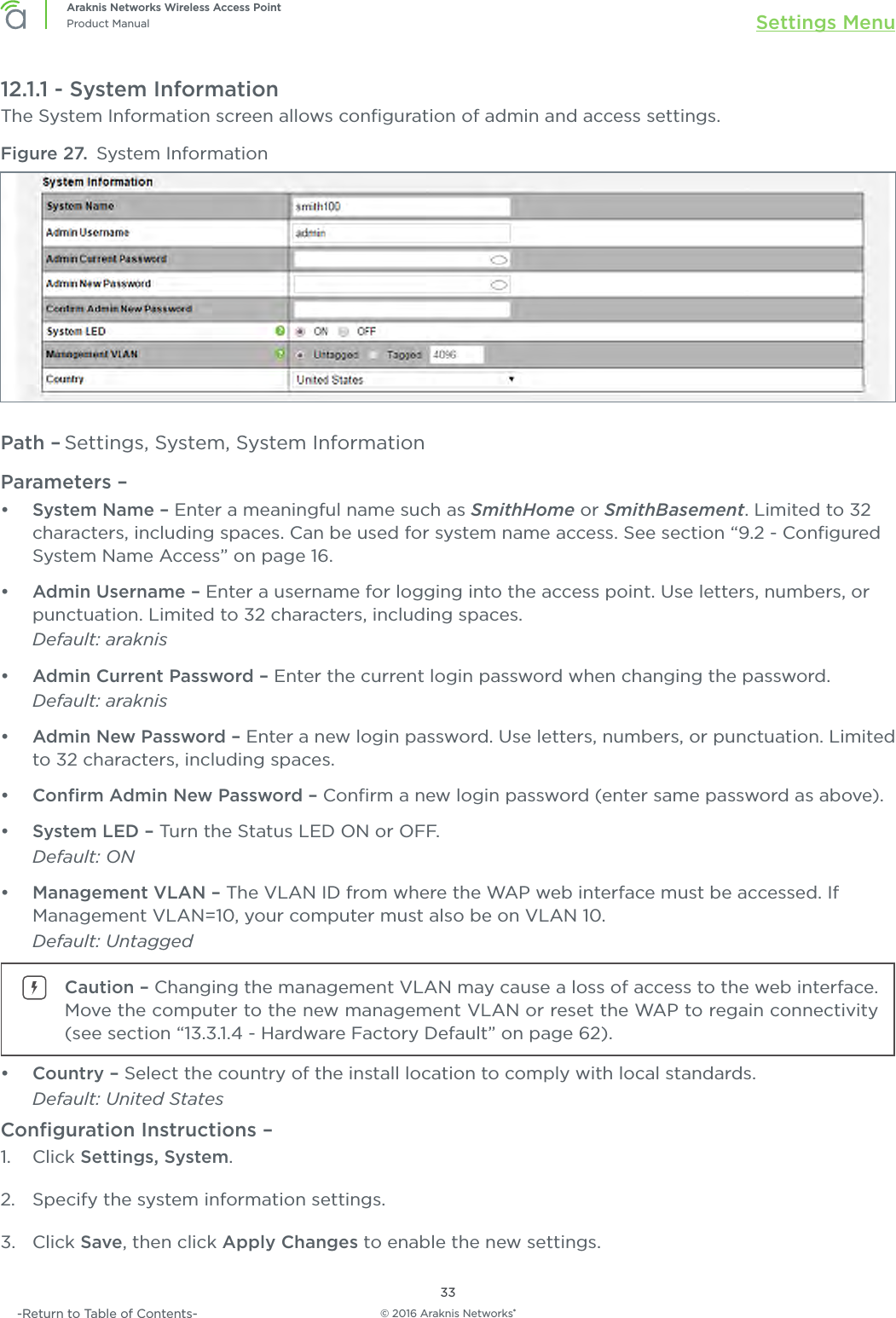 © 2016 Araknis Networks®33Araknis Networks Wireless Access PointProduct Manual Settings Menu-Return to Table of Contents-12.1.1 - System InformationThe System Information screen allows conﬁguration of admin and access settings.Figure 27.  System InformationPath – Settings, System, System InformationParameters – •  System Name – Enter a meaningful name such as SmithHome or SmithBasement. Limited to 32 characters, including spaces. Can be used for system name access. See section “9.2 - Conﬁgured System Name Access” on page 16. •  Admin Username – Enter a username for logging into the access point. Use letters, numbers, or punctuation. Limited to 32 characters, including spaces.Default: araknis•  Admin Current Password – Enter the current login password when changing the password.Default: araknis•  Admin New Password – Enter a new login password. Use letters, numbers, or punctuation. Limited to 32 characters, including spaces.•  Conﬁrm Admin New Password – Conﬁrm a new login password (enter same password as above).•  System LED – Turn the Status LED ON or OFF.Default: ON•  Management VLAN – The VLAN ID from where the WAP web interface must be accessed. If Management VLAN=10, your computer must also be on VLAN 10.Default: UntaggedCaution – Changing the management VLAN may cause a loss of access to the web interface. Move the computer to the new management VLAN or reset the WAP to regain connectivity (see section “13.3.1.4 - Hardware Factory Default” on page 62).•  Country – Select the country of the install location to comply with local standards.Default: United StatesConﬁguration Instructions – 1.  Click Settings, System.2.  Specify the system information settings.3.  Click Save, then click Apply Changes to enable the new settings.