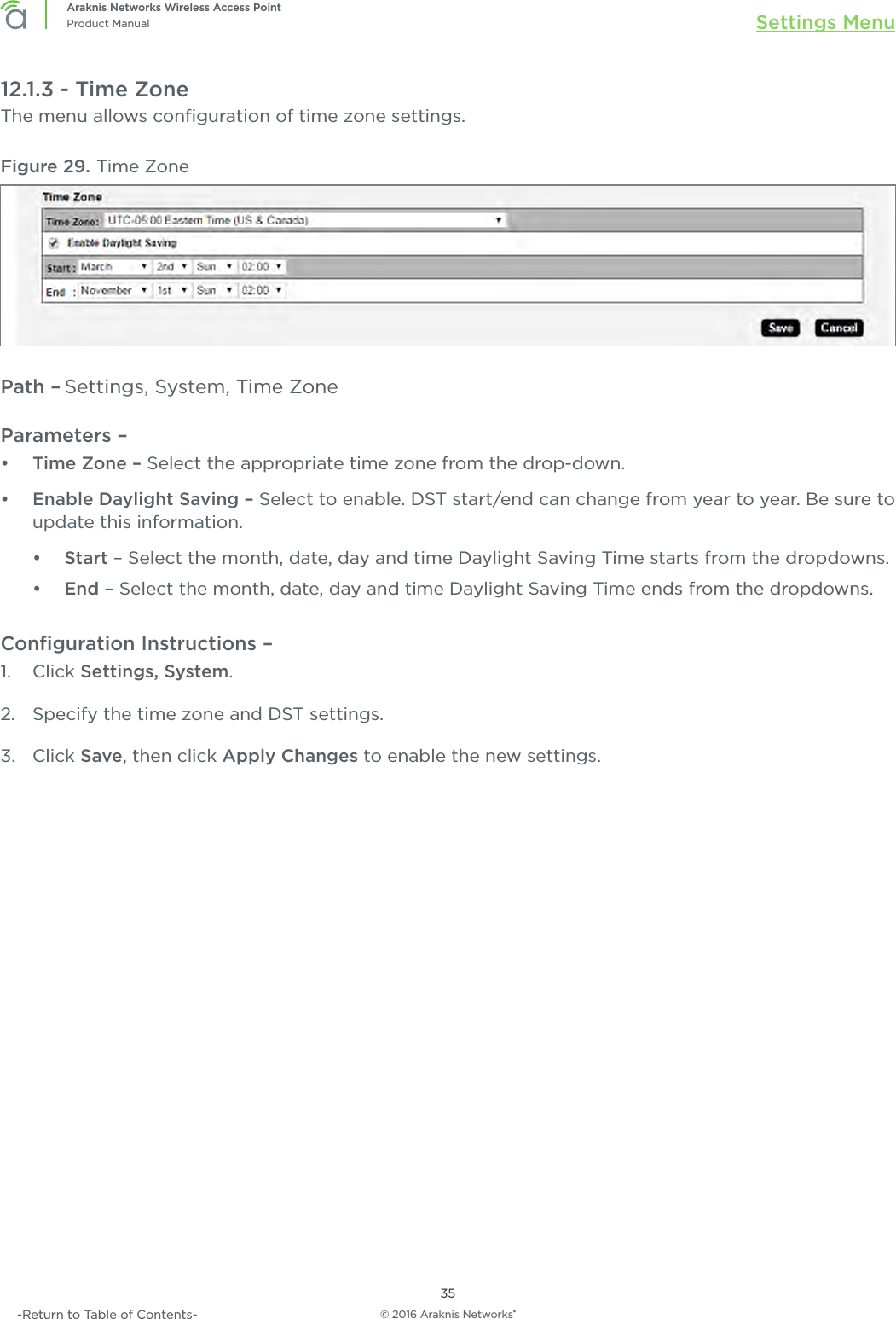 © 2016 Araknis Networks®35Araknis Networks Wireless Access PointProduct Manual Settings Menu-Return to Table of Contents-12.1.3 - Time ZoneThe menu allows conﬁguration of time zone settings.Figure 29. Time ZonePath – Settings, System, Time ZoneParameters – •  Time Zone – Select the appropriate time zone from the drop-down.•  Enable Daylight Saving – Select to enable. DST start/end can change from year to year. Be sure to update this information.•  Start – Select the month, date, day and time Daylight Saving Time starts from the dropdowns.•  End – Select the month, date, day and time Daylight Saving Time ends from the dropdowns.Conﬁguration Instructions – 1.  Click Settings, System.2.  Specify the time zone and DST settings.3.  Click Save, then click Apply Changes to enable the new settings.