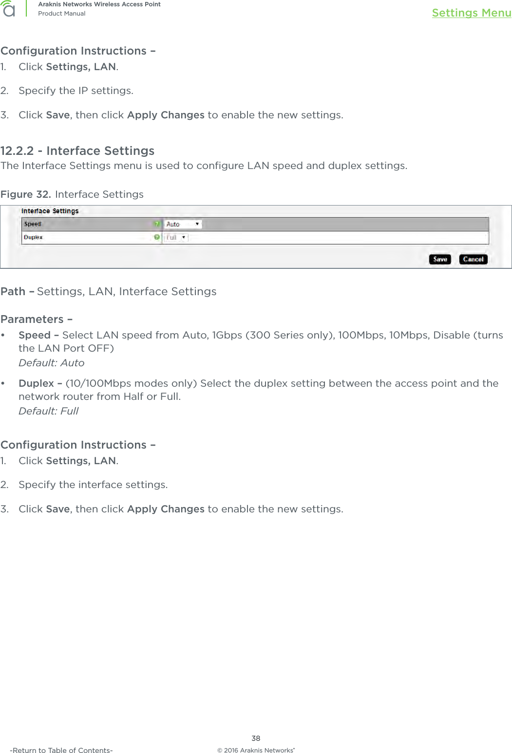 © 2016 Araknis Networks®38Araknis Networks Wireless Access PointProduct Manual Settings Menu-Return to Table of Contents-Conﬁguration Instructions – 1.  Click Settings, LAN.2.  Specify the IP settings.3.  Click Save, then click Apply Changes to enable the new settings.12.2.2 - Interface SettingsThe Interface Settings menu is used to conﬁgure LAN speed and duplex settings.Figure 32. Interface SettingsPath – Settings, LAN, Interface SettingsParameters – •  Speed – Select LAN speed from Auto, 1Gbps (300 Series only), 100Mbps, 10Mbps, Disable (turns the LAN Port OFF) Default: Auto•  Duplex – (10/100Mbps modes only) Select the duplex setting between the access point and the network router from Half or Full.Default: FullConﬁguration Instructions – 1.  Click Settings, LAN.2.  Specify the interface settings.3.  Click Save, then click Apply Changes to enable the new settings.