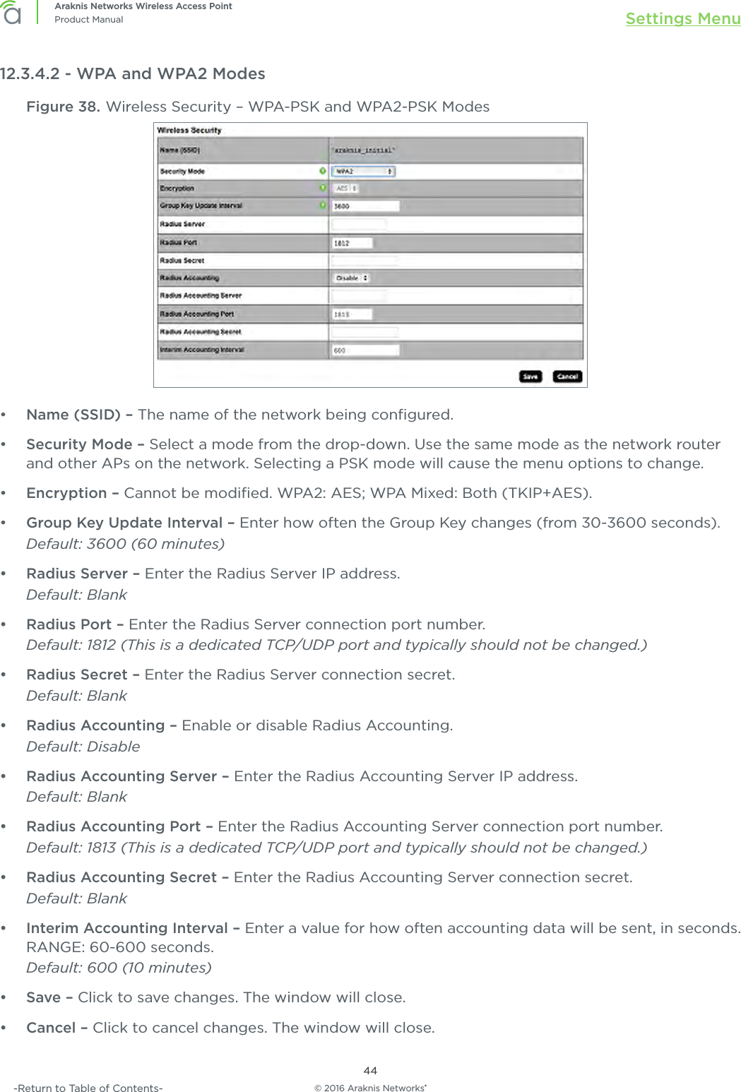 © 2016 Araknis Networks®44Araknis Networks Wireless Access PointProduct Manual Settings Menu-Return to Table of Contents-12.3.4.2 - WPA and WPA2 ModesFigure 38. Wireless Security – WPA-PSK and WPA2-PSK Modes•  Name (SSID) – The name of the network being conﬁgured.•  Security Mode – Select a mode from the drop-down. Use the same mode as the network router and other APs on the network. Selecting a PSK mode will cause the menu options to change.•  Encryption – Cannot be modiﬁed. WPA2: AES; WPA Mixed: Both (TKIP+AES).•  Group Key Update Interval – Enter how often the Group Key changes (from 30-3600 seconds).Default: 3600 (60 minutes)•  Radius Server – Enter the Radius Server IP address.Default: Blank•  Radius Port – Enter the Radius Server connection port number. Default: 1812 (This is a dedicated TCP/UDP port and typically should not be changed.)•  Radius Secret – Enter the Radius Server connection secret.Default: Blank•  Radius Accounting – Enable or disable Radius Accounting.Default: Disable•  Radius Accounting Server – Enter the Radius Accounting Server IP address.Default: Blank•  Radius Accounting Port – Enter the Radius Accounting Server connection port number.Default: 1813 (This is a dedicated TCP/UDP port and typically should not be changed.)•  Radius Accounting Secret – Enter the Radius Accounting Server connection secret.Default: Blank•  Interim Accounting Interval – Enter a value for how often accounting data will be sent, in seconds. RANGE: 60-600 seconds. Default: 600 (10 minutes)•  Save – Click to save changes. The window will close.•  Cancel – Click to cancel changes. The window will close.