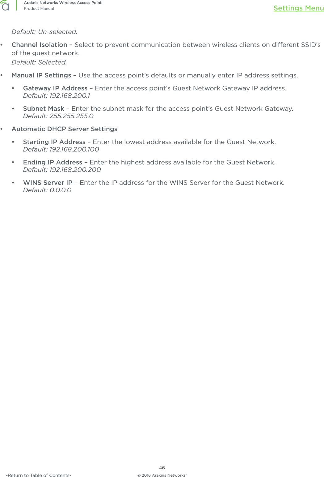 © 2016 Araknis Networks®46Araknis Networks Wireless Access PointProduct Manual Settings Menu-Return to Table of Contents-Default: Un-selected. •  Channel Isolation – Select to prevent communication between wireless clients on dierent SSID’s of the guest network. Default: Selected.•  Manual IP Settings – Use the access point’s defaults or manually enter IP address settings.•  Gateway IP Address – Enter the access point’s Guest Network Gateway IP address. Default: 192.168.200.1•  Subnet Mask – Enter the subnet mask for the access point’s Guest Network Gateway.Default: 255.255.255.0•  Automatic DHCP Server Settings•  Starting IP Address – Enter the lowest address available for the Guest Network.Default: 192.168.200.100•  Ending IP Address – Enter the highest address available for the Guest Network.Default: 192.168.200.200•  WINS Server IP – Enter the IP address for the WINS Server for the Guest Network.Default: 0.0.0.0