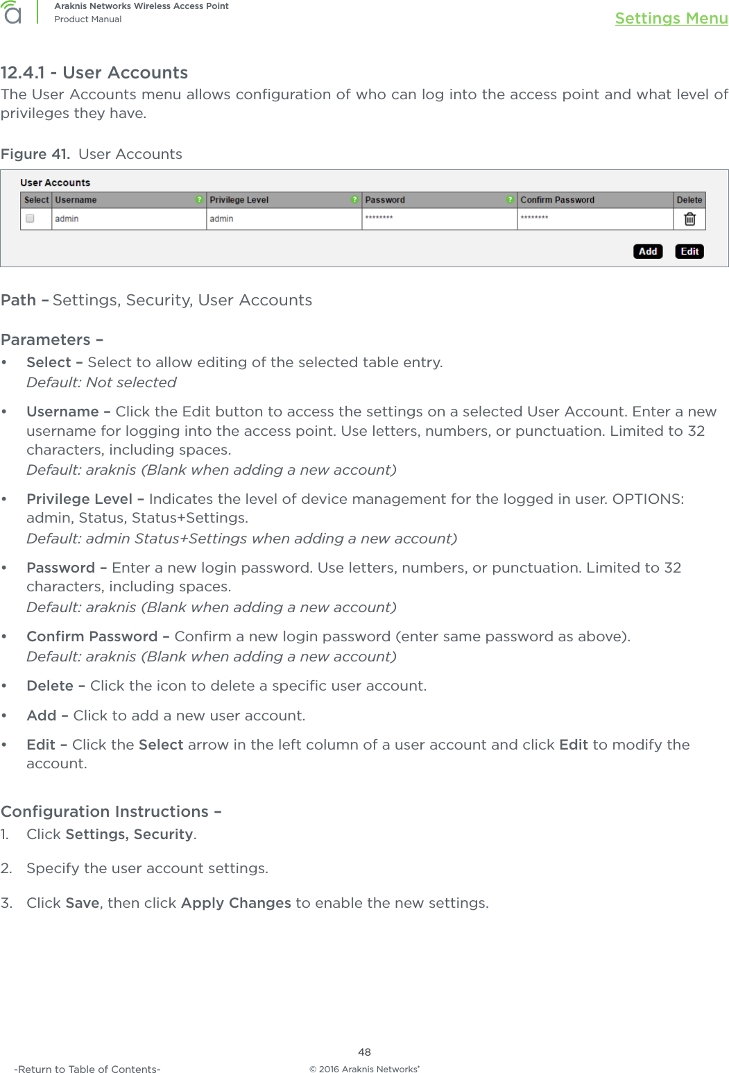 © 2016 Araknis Networks®48Araknis Networks Wireless Access PointProduct Manual Settings Menu-Return to Table of Contents-12.4.1 - User AccountsThe User Accounts menu allows conﬁguration of who can log into the access point and what level of privileges they have. Figure 41.  User AccountsPath – Settings, Security, User AccountsParameters – •  Select – Select to allow editing of the selected table entry. Default: Not selected•  Username – Click the Edit button to access the settings on a selected User Account. Enter a new username for logging into the access point. Use letters, numbers, or punctuation. Limited to 32 characters, including spaces.Default: araknis (Blank when adding a new account)•  Privilege Level – Indicates the level of device management for the logged in user. OPTIONS: admin, Status, Status+Settings.Default: admin Status+Settings when adding a new account)•  Password – Enter a new login password. Use letters, numbers, or punctuation. Limited to 32 characters, including spaces.Default: araknis (Blank when adding a new account)•  Conﬁrm Password – Conﬁrm a new login password (enter same password as above).Default: araknis (Blank when adding a new account)•  Delete – Click the icon to delete a speciﬁc user account.•  Add – Click to add a new user account.•  Edit – Click the Select arrow in the left column of a user account and click Edit to modify the account.Conﬁguration Instructions – 1.  Click Settings, Security.2.  Specify the user account settings.3.  Click Save, then click Apply Changes to enable the new settings.