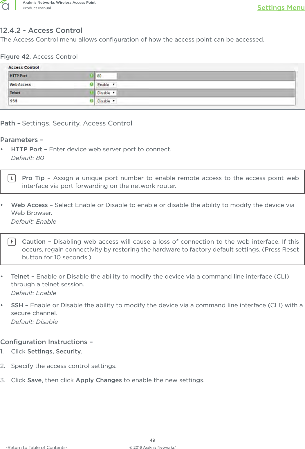 © 2016 Araknis Networks®49Araknis Networks Wireless Access PointProduct Manual Settings Menu-Return to Table of Contents-12.4.2 - Access ControlThe Access Control menu allows conﬁguration of how the access point can be accessed. Figure 42. Access ControlPath – Settings, Security, Access ControlParameters – •  HTTP Port – Enter device web server port to connect. Default: 80Pro Tip – Assign a unique port number to enable remote access to the access point web interface via port forwarding on the network router.•  Web Access – Select Enable or Disable to enable or disable the ability to modify the device via Web Browser. Default: EnableCaution – Disabling web access will cause a loss of connection to the web interface. If this occurs, regain connectivity by restoring the hardware to factory default settings. (Press Reset button for 10 seconds.)•  Telnet – Enable or Disable the ability to modify the device via a command line interface (CLI) through a telnet session. Default: Enable•  SSH – Enable or Disable the ability to modify the device via a command line interface (CLI) with a secure channel. Default: DisableConﬁguration Instructions –   1.  Click Settings, Security.2.  Specify the access control settings.3.  Click Save, then click Apply Changes to enable the new settings.