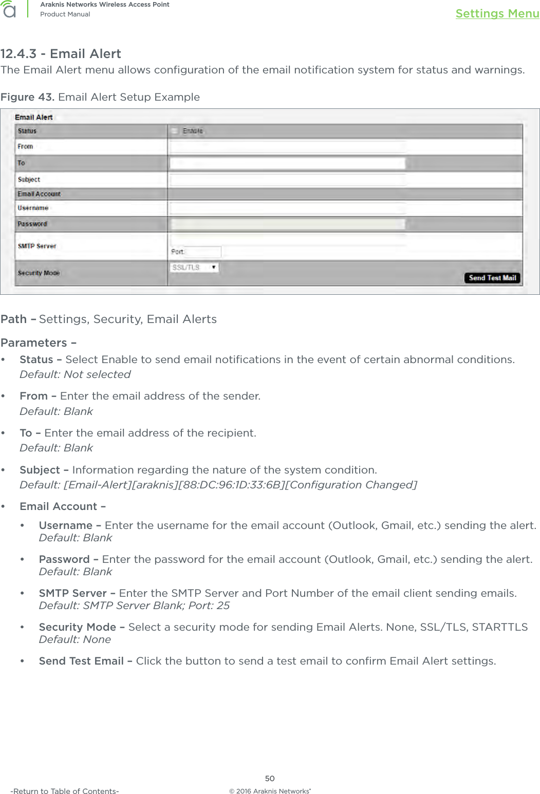 © 2016 Araknis Networks®50Araknis Networks Wireless Access PointProduct Manual Settings Menu-Return to Table of Contents-12.4.3 - Email AlertThe Email Alert menu allows conﬁguration of the email notiﬁcation system for status and warnings. Figure 43. Email Alert Setup ExamplePath – Settings, Security, Email AlertsParameters – •  Status – Select Enable to send email notiﬁcations in the event of certain abnormal conditions.Default: Not selected•  From – Enter the email address of the sender. Default: Blank•  To –  Enter the email address of the recipient. Default: Blank•  Subject – Information regarding the nature of the system condition. Default: [Email-Alert][araknis][88:DC:96:1D:33:6B][Conﬁguration Changed]•  Email Account – •  Username – Enter the username for the email account (Outlook, Gmail, etc.) sending the alert. Default: Blank•  Password – Enter the password for the email account (Outlook, Gmail, etc.) sending the alert.Default: Blank•  SMTP Server – Enter the SMTP Server and Port Number of the email client sending emails.Default: SMTP Server Blank; Port: 25•  Security Mode – Select a security mode for sending Email Alerts. None, SSL/TLS, STARTTLS Default: None•  Send Test Email – Click the button to send a test email to conﬁrm Email Alert settings.