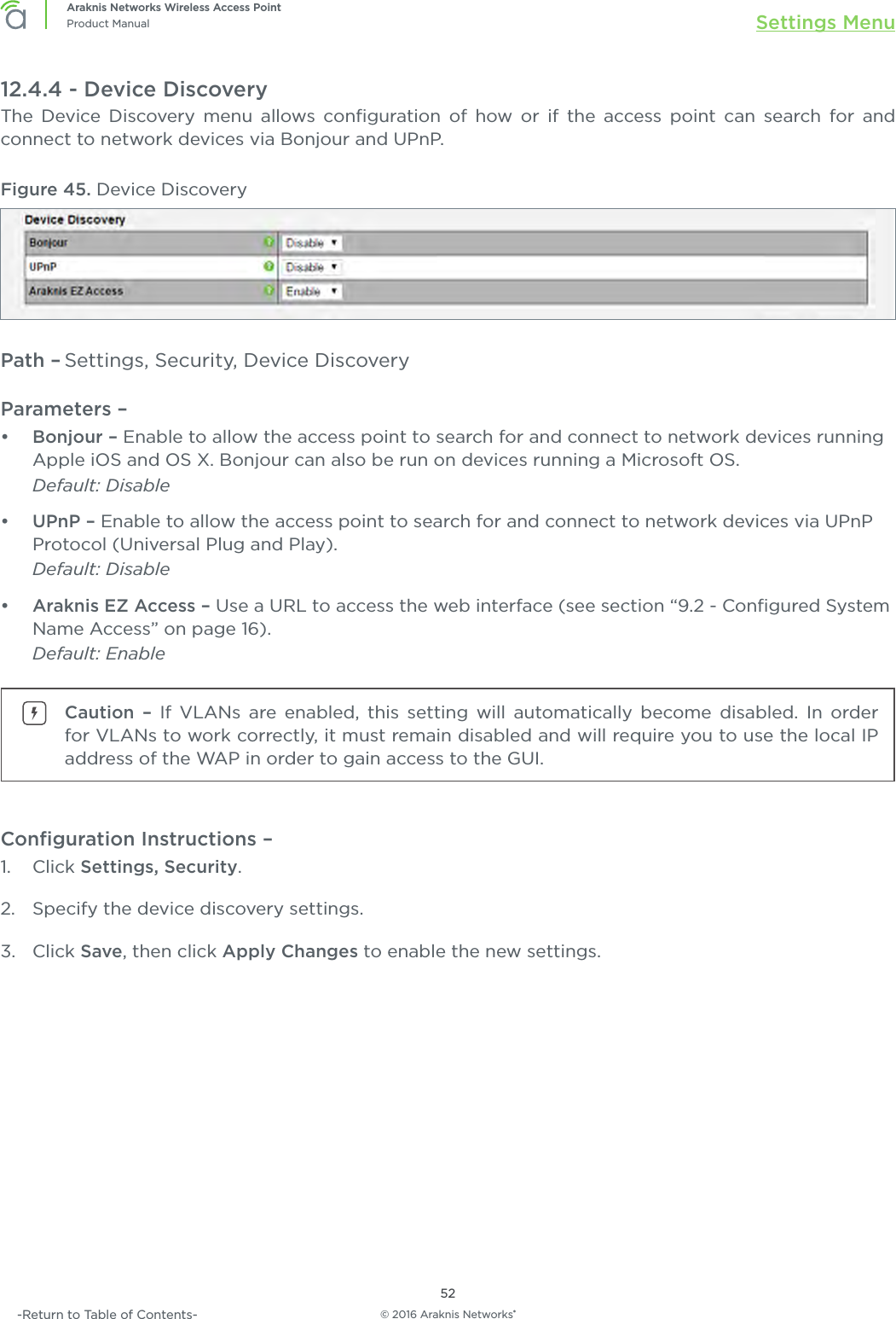 © 2016 Araknis Networks®52Araknis Networks Wireless Access PointProduct Manual Settings Menu-Return to Table of Contents-12.4.4 - Device DiscoveryThe Device Discovery menu allows conﬁguration of how or if the access point can search for and connect to network devices via Bonjour and UPnP. Figure 45. Device DiscoveryPath – Settings, Security, Device DiscoveryParameters – •  Bonjour – Enable to allow the access point to search for and connect to network devices running Apple iOS and OS X. Bonjour can also be run on devices running a Microsoft OS. Default: Disable •  UPnP – Enable to allow the access point to search for and connect to network devices via UPnP Protocol (Universal Plug and Play). Default: Disable•  Araknis EZ Access – Use a URL to access the web interface (see section “9.2 - Conﬁgured System Name Access” on page 16).Default: EnableCaution – If VLANs are enabled, this setting will automatically become disabled. In order for VLANs to work correctly, it must remain disabled and will require you to use the local IP address of the WAP in order to gain access to the GUI.Conﬁguration Instructions –   1.  Click Settings, Security.2.  Specify the device discovery settings.3.  Click Save, then click Apply Changes to enable the new settings.