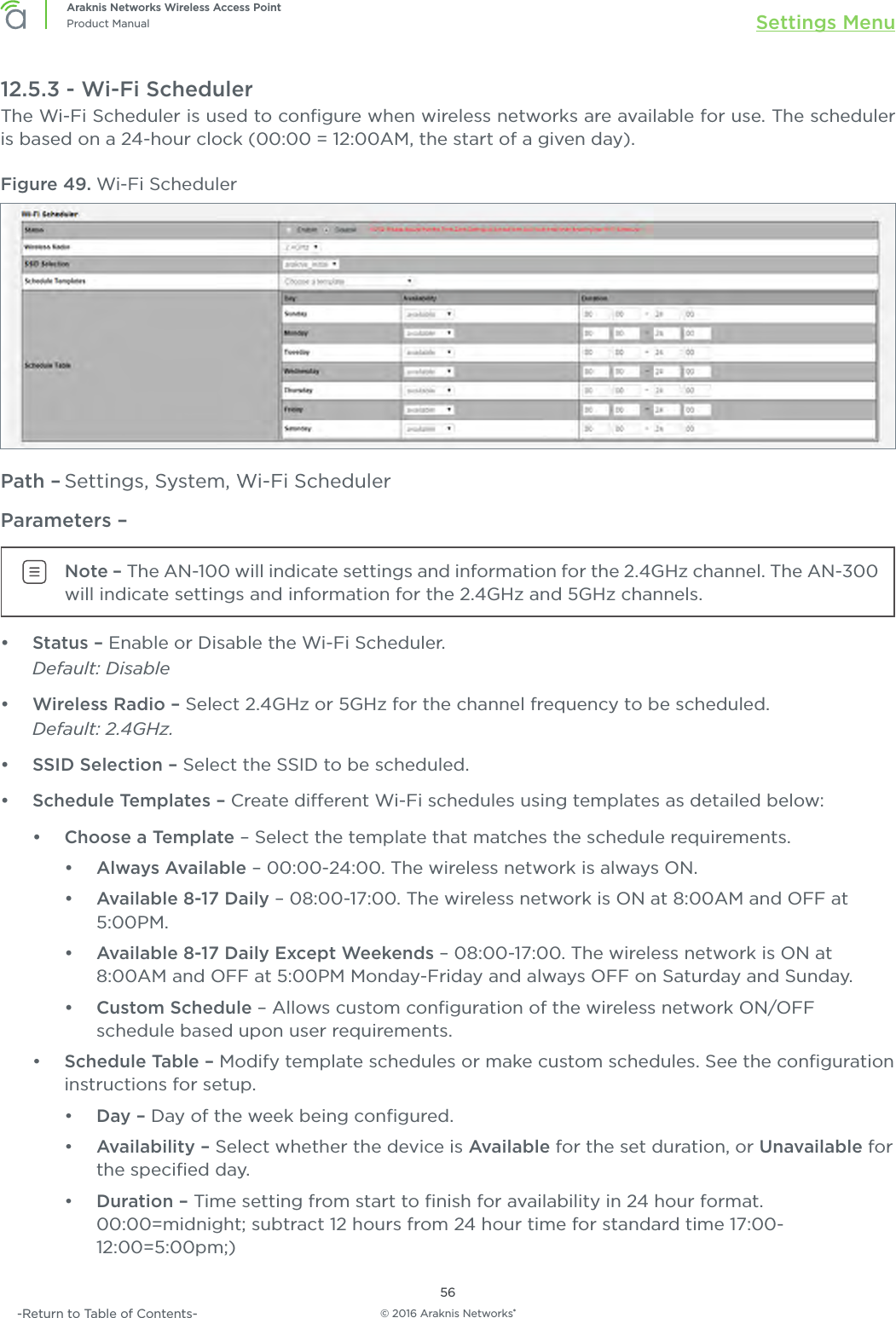 © 2016 Araknis Networks®56Araknis Networks Wireless Access PointProduct Manual Settings Menu-Return to Table of Contents-12.5.3 - Wi-Fi SchedulerThe Wi-Fi Scheduler is used to conﬁgure when wireless networks are available for use. The scheduler is based on a 24-hour clock (00:00 = 12:00AM, the start of a given day).Figure 49. Wi-Fi SchedulerPath – Settings, System, Wi-Fi SchedulerParameters – Note – The AN-100 will indicate settings and information for the 2.4GHz channel. The AN-300 will indicate settings and information for the 2.4GHz and 5GHz channels.•  Status – Enable or Disable the Wi-Fi Scheduler.Default: Disable•  Wireless Radio – Select 2.4GHz or 5GHz for the channel frequency to be scheduled.Default: 2.4GHz.•  SSID Selection – Select the SSID to be scheduled.•  Schedule Templates – Create dierent Wi-Fi schedules using templates as detailed below:•  Choose a Template – Select the template that matches the schedule requirements.•  Always Available – 00:00-24:00. The wireless network is always ON.•  Available 8-17 Daily – 08:00-17:00. The wireless network is ON at 8:00AM and OFF at 5:00PM.•  Available 8-17 Daily Except Weekends – 08:00-17:00. The wireless network is ON at 8:00AM and OFF at 5:00PM Monday-Friday and always OFF on Saturday and Sunday.•  Custom Schedule – Allows custom conﬁguration of the wireless network ON/OFF schedule based upon user requirements.•  Schedule Table – Modify template schedules or make custom schedules. See the conﬁguration instructions for setup.•  Day – Day of the week being conﬁgured.•  Availability – Select whether the device is Available for the set duration, or Unavailable for the speciﬁed day.•  Duration – Time setting from start to ﬁnish for availability in 24 hour format. 00:00=midnight; subtract 12 hours from 24 hour time for standard time 17:00-12:00=5:00pm;)