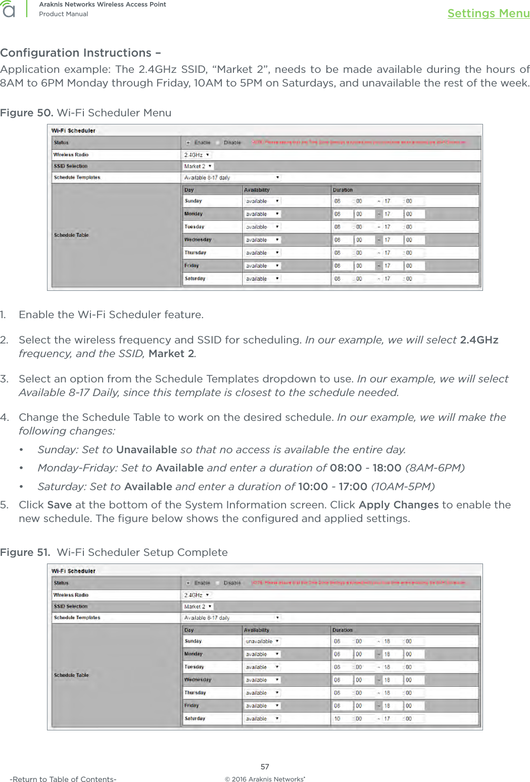 © 2016 Araknis Networks®57Araknis Networks Wireless Access PointProduct Manual Settings Menu-Return to Table of Contents-Conﬁguration Instructions – Application example: The 2.4GHz SSID, “Market 2”, needs to be made available during the hours of 8AM to 6PM Monday through Friday, 10AM to 5PM on Saturdays, and unavailable the rest of the week.Figure 50. Wi-Fi Scheduler Menu1.  Enable the Wi-Fi Scheduler feature.2.  Select the wireless frequency and SSID for scheduling. In our example, we will select 2.4GHz frequency, and the SSID, Market 2.3.  Select an option from the Schedule Templates dropdown to use. In our example, we will select Available 8-17 Daily, since this template is closest to the schedule needed.4.  Change the Schedule Table to work on the desired schedule. In our example, we will make the following changes:•  Sunday: Set to Unavailable so that no access is available the entire day.•  Monday-Friday: Set to Available and enter a duration of 08:00 - 18:00 (8AM-6PM)•  Saturday: Set to Available and enter a duration of 10:00 - 17:00 (10AM-5PM)5.  Click Save at the bottom of the System Information screen. Click Apply Changes to enable the new schedule. The ﬁgure below shows the conﬁgured and applied settings.Figure 51.  Wi-Fi Scheduler Setup Complete