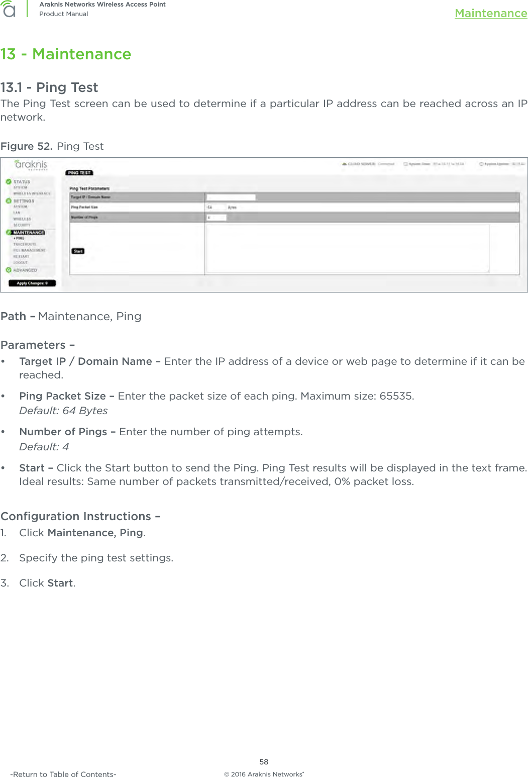 © 2016 Araknis Networks®58Araknis Networks Wireless Access PointProduct Manual Maintenance-Return to Table of Contents-13 - Maintenance13.1 - Ping TestThe Ping Test screen can be used to determine if a particular IP address can be reached across an IP network.Figure 52. Ping TestPath – Maintenance, PingParameters – •  Target IP / Domain Name – Enter the IP address of a device or web page to determine if it can be reached.•  Ping Packet Size – Enter the packet size of each ping. Maximum size: 65535.Default: 64 Bytes•  Number of Pings – Enter the number of ping attempts. Default: 4•  Start – Click the Start button to send the Ping. Ping Test results will be displayed in the text frame. Ideal results: Same number of packets transmitted/received, 0% packet loss.Conﬁguration Instructions –   1.  Click Maintenance, Ping.2.  Specify the ping test settings.3.  Click Start.