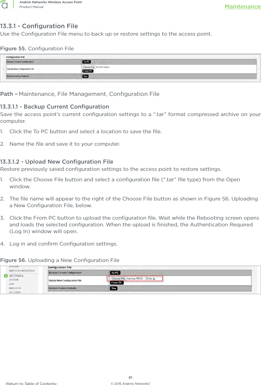 © 2016 Araknis Networks®61Araknis Networks Wireless Access PointProduct Manual Maintenance-Return to Table of Contents-13.3.1 - Conﬁguration FileUse the Conﬁguration File menu to back up or restore settings to the access point.Figure 55. Conﬁguration FilePath – Maintenance, File Management, Conﬁguration File13.3.1.1 - Backup Current ConﬁgurationSave the access point’s current conﬁguration settings to a “.tar” format compressed archive on your computer.1.  Click the To PC button and select a location to save the ﬁle.2.  Name the ﬁle and save it to your computer.13.3.1.2 - Upload New Conﬁguration FileRestore previously saved conﬁguration settings to the access point to restore settings.1.  Click the Choose File button and select a conﬁguration ﬁle (“.tar” ﬁle type) from the Open window.2.  The ﬁle name will appear to the right of the Choose File button as shown in Figure 56. Uploading a New Conﬁguration File, below.3.  Click the From PC button to upload the conﬁguration ﬁle. Wait while the Rebooting screen opens and loads the selected conﬁguration. When the upload is ﬁnished, the Authentication Required (Log In) window will open.4.  Log in and conﬁrm Conﬁguration settings.Figure 56. Uploading a New Conﬁguration File