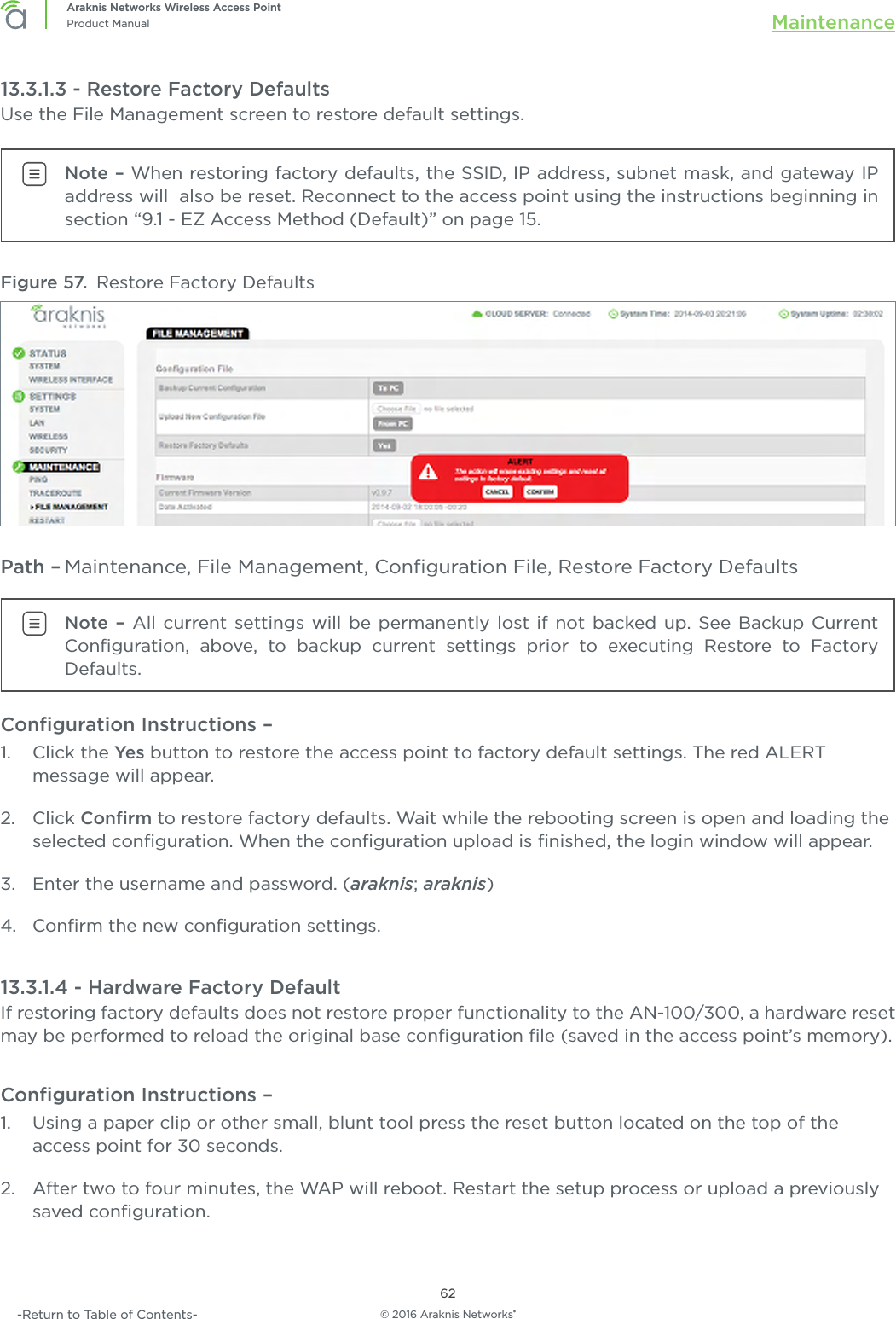 © 2016 Araknis Networks®62Araknis Networks Wireless Access PointProduct Manual Maintenance-Return to Table of Contents-13.3.1.3 - Restore Factory DefaultsUse the File Management screen to restore default settings.Note – When restoring factory defaults, the SSID, IP address, subnet mask, and gateway IP address will  also be reset. Reconnect to the access point using the instructions beginning in section “9.1 - EZ Access Method (Default)” on page 15.Figure 57.  Restore Factory DefaultsPath – Maintenance, File Management, Conﬁguration File, Restore Factory DefaultsNote – All current settings will be permanently lost if not backed up. See Backup Current Conﬁguration, above, to backup current settings prior to executing Restore to Factory Defaults.Conﬁguration Instructions – 1.  Click the Yes button to restore the access point to factory default settings. The red ALERT message will appear.2.  Click Conﬁrm to restore factory defaults. Wait while the rebooting screen is open and loading the selected conﬁguration. When the conﬁguration upload is ﬁnished, the login window will appear.3.  Enter the username and password. (araknis; araknis)4.  Conﬁrm the new conﬁguration settings.13.3.1.4 - Hardware Factory DefaultIf restoring factory defaults does not restore proper functionality to the AN-100/300, a hardware reset may be performed to reload the original base conﬁguration ﬁle (saved in the access point’s memory).Conﬁguration Instructions –   1.  Using a paper clip or other small, blunt tool press the reset button located on the top of the access point for 30 seconds.2.  After two to four minutes, the WAP will reboot. Restart the setup process or upload a previously saved conﬁguration.