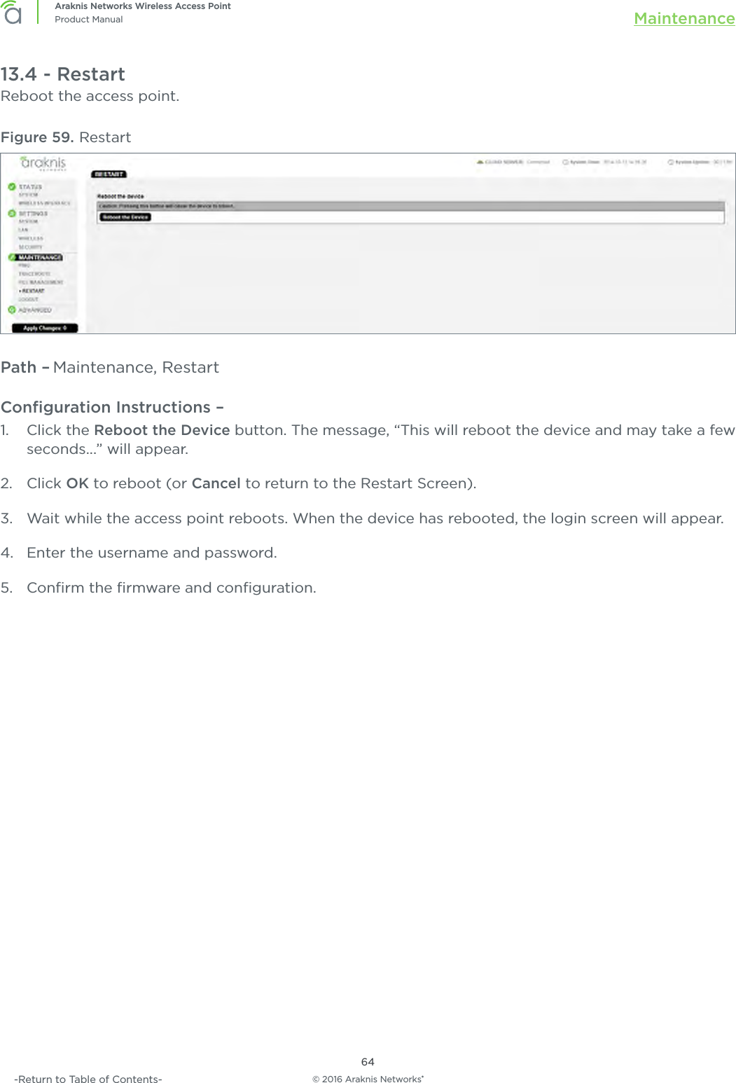 © 2016 Araknis Networks®64Araknis Networks Wireless Access PointProduct Manual Maintenance-Return to Table of Contents-13.4 - RestartReboot the access point.Figure 59. RestartPath – Maintenance, RestartConﬁguration Instructions –   1.  Click the Reboot the Device button. The message, “This will reboot the device and may take a few seconds...” will appear. 2.  Click OK to reboot (or Cancel to return to the Restart Screen).3.  Wait while the access point reboots. When the device has rebooted, the login screen will appear.4.  Enter the username and password.5.  Conﬁrm the ﬁrmware and conﬁguration.