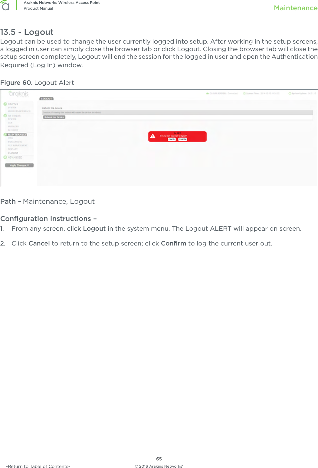 © 2016 Araknis Networks®65Araknis Networks Wireless Access PointProduct Manual Maintenance-Return to Table of Contents-13.5 - LogoutLogout can be used to change the user currently logged into setup. After working in the setup screens, a logged in user can simply close the browser tab or click Logout. Closing the browser tab will close the setup screen completely, Logout will end the session for the logged in user and open the Authentication Required (Log In) window. Figure 60. Logout AlertPath – Maintenance, LogoutConﬁguration Instructions –   1.  From any screen, click Logout in the system menu. The Logout ALERT will appear on screen.2.  Click Cancel to return to the setup screen; click Conﬁrm to log the current user out.