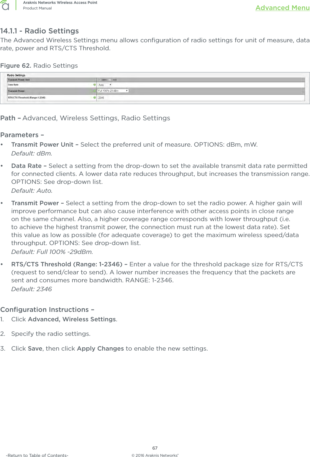 © 2016 Araknis Networks®67Araknis Networks Wireless Access PointProduct Manual Advanced Menu-Return to Table of Contents-14.1.1 - Radio SettingsThe Advanced Wireless Settings menu allows conﬁguration of radio settings for unit of measure, data rate, power and RTS/CTS Threshold.Figure 62. Radio SettingsPath – Advanced, Wireless Settings, Radio SettingsParameters – •  Transmit Power Unit – Select the preferred unit of measure. OPTIONS: dBm, mW. Default: dBm.•  Data Rate – Select a setting from the drop-down to set the available transmit data rate permitted for connected clients. A lower data rate reduces throughput, but increases the transmission range. OPTIONS: See drop-down list. Default: Auto.•  Transmit Power – Select a setting from the drop-down to set the radio power. A higher gain will improve performance but can also cause interference with other access points in close range on the same channel. Also, a higher coverage range corresponds with lower throughput (i.e. to achieve the highest transmit power, the connection must run at the lowest data rate). Set this value as low as possible (for adequate coverage) to get the maximum wireless speed/data throughput. OPTIONS: See drop-down list. Default: Full 100% -29dBm.•  RTS/CTS Threshold (Range: 1-2346) – Enter a value for the threshold package size for RTS/CTS (request to send/clear to send). A lower number increases the frequency that the packets are sent and consumes more bandwidth. RANGE: 1-2346. Default: 2346Conﬁguration Instructions –   1.  Click Advanced, Wireless Settings.2.  Specify the radio settings.3.  Click Save, then click Apply Changes to enable the new settings.