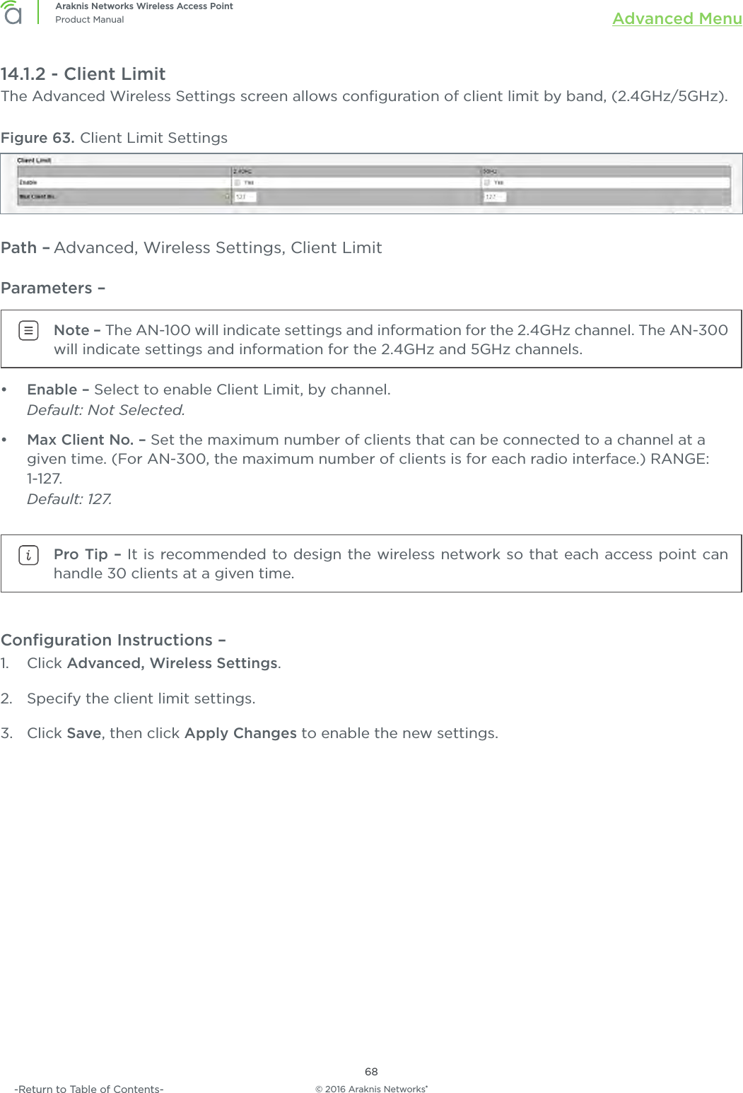 © 2016 Araknis Networks®68Araknis Networks Wireless Access PointProduct Manual Advanced Menu-Return to Table of Contents-14.1.2 - Client LimitThe Advanced Wireless Settings screen allows conﬁguration of client limit by band, (2.4GHz/5GHz).Figure 63. Client Limit SettingsPath – Advanced, Wireless Settings, Client LimitParameters – Note – The AN-100 will indicate settings and information for the 2.4GHz channel. The AN-300 will indicate settings and information for the 2.4GHz and 5GHz channels.•  Enable – Select to enable Client Limit, by channel. Default: Not Selected.•  Max Client No. – Set the maximum number of clients that can be connected to a channel at a given time. (For AN-300, the maximum number of clients is for each radio interface.) RANGE: 1-127. Default: 127.Pro Tip – It is recommended to design the wireless network so that each access point can handle 30 clients at a given time.Conﬁguration Instructions – 1.  Click Advanced, Wireless Settings.2.  Specify the client limit settings.3.  Click Save, then click Apply Changes to enable the new settings.