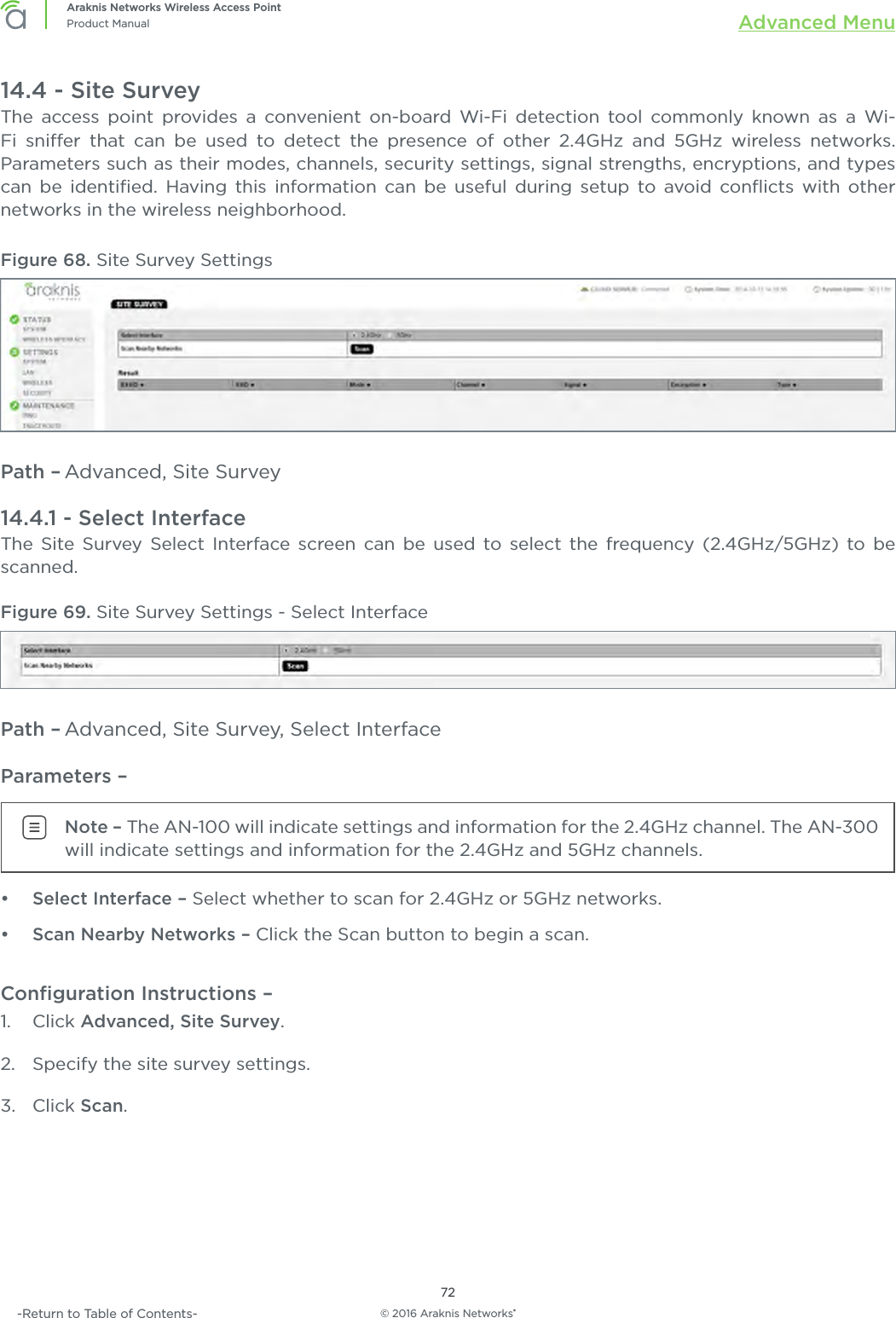 © 2016 Araknis Networks®72Araknis Networks Wireless Access PointProduct Manual Advanced Menu-Return to Table of Contents-14.4 - Site SurveyThe access point provides a convenient on-board Wi-Fi detection tool commonly known as a Wi-Fi snier that can be used to detect the presence of other 2.4GHz and 5GHz wireless networks. Parameters such as their modes, channels, security settings, signal strengths, encryptions, and types can be identiﬁed. Having this information can be useful during setup to avoid conﬂicts with other networks in the wireless neighborhood.Figure 68. Site Survey SettingsPath – Advanced, Site Survey14.4.1 - Select InterfaceThe Site Survey Select Interface screen can be used to select the frequency (2.4GHz/5GHz) to be scanned.Figure 69. Site Survey Settings - Select InterfacePath – Advanced, Site Survey, Select InterfaceParameters – Note – The AN-100 will indicate settings and information for the 2.4GHz channel. The AN-300 will indicate settings and information for the 2.4GHz and 5GHz channels.•  Select Interface – Select whether to scan for 2.4GHz or 5GHz networks.•  Scan Nearby Networks – Click the Scan button to begin a scan.Conﬁguration Instructions –   1.  Click Advanced, Site Survey.2.  Specify the site survey settings.3.  Click Scan.