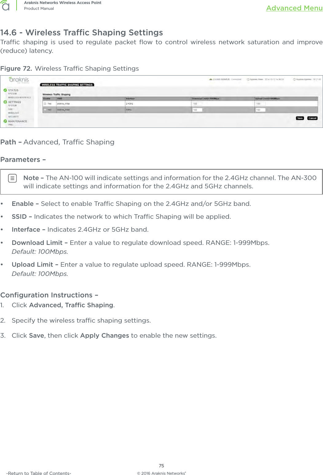 © 2016 Araknis Networks®75Araknis Networks Wireless Access PointProduct Manual Advanced Menu-Return to Table of Contents-14.6 - Wireless Trac Shaping SettingsTrac shaping is used to regulate packet ﬂow to control wireless network saturation and improve (reduce) latency.Figure 72. Wireless Trac Shaping SettingsPath – Advanced, Trac ShapingParameters – Note – The AN-100 will indicate settings and information for the 2.4GHz channel. The AN-300 will indicate settings and information for the 2.4GHz and 5GHz channels.•  Enable – Select to enable Trac Shaping on the 2.4GHz and/or 5GHz band.•  SSID – Indicates the network to which Trac Shaping will be applied.•  Interface – Indicates 2.4GHz or 5GHz band.•  Download Limit – Enter a value to regulate download speed. RANGE: 1-999Mbps. Default: 100Mbps.•  Upload Limit – Enter a value to regulate upload speed. RANGE: 1-999Mbps. Default: 100Mbps.Conﬁguration Instructions –   1.  Click Advanced, Trac Shaping.2.  Specify the wireless trac shaping settings.3.  Click Save, then click Apply Changes to enable the new settings.