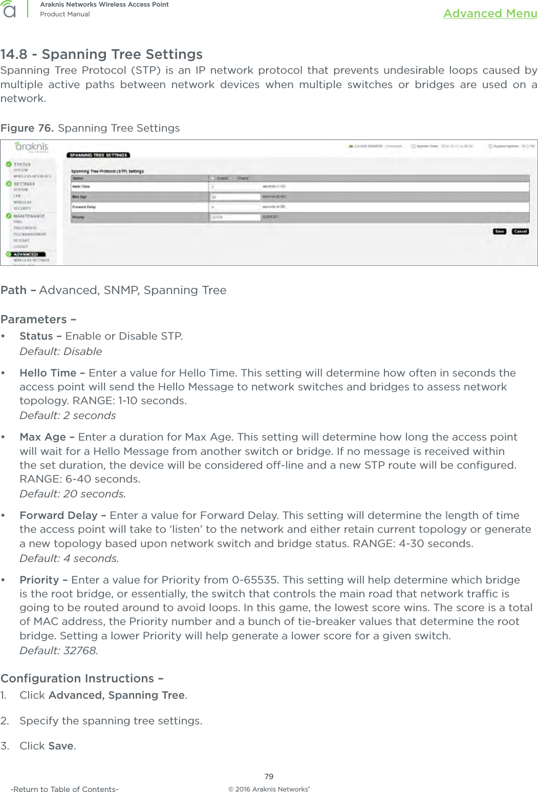 © 2016 Araknis Networks®79Araknis Networks Wireless Access PointProduct Manual Advanced Menu-Return to Table of Contents-14.8 - Spanning Tree SettingsSpanning Tree Protocol (STP) is an IP network protocol that prevents undesirable loops caused by multiple active paths between network devices when multiple switches or bridges are used on a network.Figure 76. Spanning Tree SettingsPath – Advanced, SNMP, Spanning TreeParameters – •  Status – Enable or Disable STP.Default: Disable•  Hello Time – Enter a value for Hello Time. This setting will determine how often in seconds the access point will send the Hello Message to network switches and bridges to assess network topology. RANGE: 1-10 seconds. Default: 2 seconds•  Max Age – Enter a duration for Max Age. This setting will determine how long the access point will wait for a Hello Message from another switch or bridge. If no message is received within the set duration, the device will be considered o-line and a new STP route will be conﬁgured. RANGE: 6-40 seconds. Default: 20 seconds.•  Forward Delay – Enter a value for Forward Delay. This setting will determine the length of time the access point will take to ‘listen’ to the network and either retain current topology or generate a new topology based upon network switch and bridge status. RANGE: 4-30 seconds. Default: 4 seconds.•  Priority – Enter a value for Priority from 0-65535. This setting will help determine which bridge is the root bridge, or essentially, the switch that controls the main road that network trac is going to be routed around to avoid loops. In this game, the lowest score wins. The score is a total of MAC address, the Priority number and a bunch of tie-breaker values that determine the root bridge. Setting a lower Priority will help generate a lower score for a given switch.Default: 32768.Conﬁguration Instructions –   1.  Click Advanced, Spanning Tree.2.  Specify the spanning tree settings.3.  Click Save.