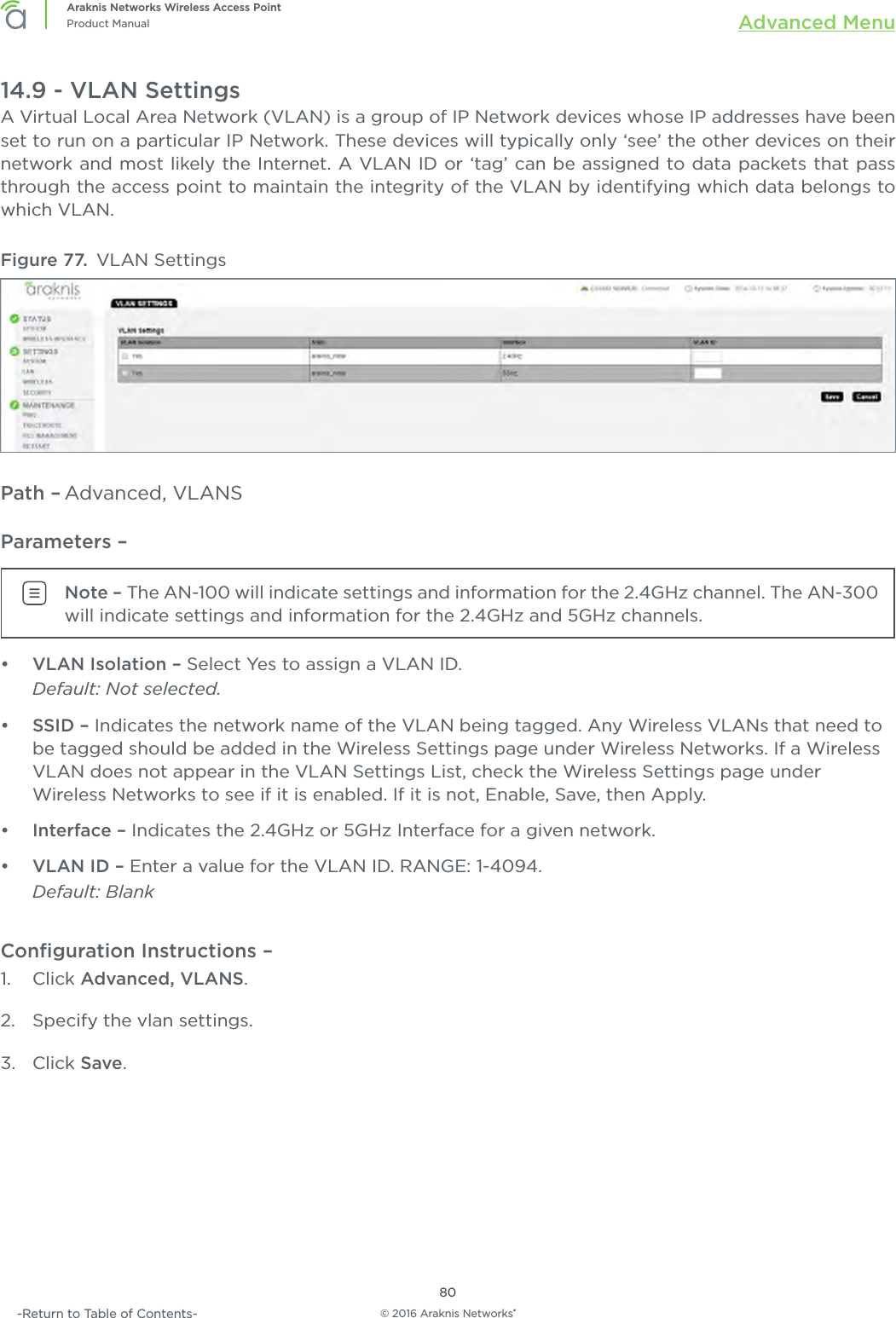 © 2016 Araknis Networks®80Araknis Networks Wireless Access PointProduct Manual Advanced Menu-Return to Table of Contents-14.9 - VLAN SettingsA Virtual Local Area Network (VLAN) is a group of IP Network devices whose IP addresses have been set to run on a particular IP Network. These devices will typically only ‘see’ the other devices on their network and most likely the Internet. A VLAN ID or ‘tag’ can be assigned to data packets that pass through the access point to maintain the integrity of the VLAN by identifying which data belongs to which VLAN.Figure 77.  VLAN SettingsPath – Advanced, VLANSParameters – Note – The AN-100 will indicate settings and information for the 2.4GHz channel. The AN-300 will indicate settings and information for the 2.4GHz and 5GHz channels.•  VLAN Isolation – Select Yes to assign a VLAN ID. Default: Not selected.•  SSID – Indicates the network name of the VLAN being tagged. Any Wireless VLANs that need to be tagged should be added in the Wireless Settings page under Wireless Networks. If a Wireless VLAN does not appear in the VLAN Settings List, check the Wireless Settings page under Wireless Networks to see if it is enabled. If it is not, Enable, Save, then Apply.•  Interface – Indicates the 2.4GHz or 5GHz Interface for a given network.•  VLAN ID – Enter a value for the VLAN ID. RANGE: 1-4094. Default: BlankConﬁguration Instructions –   1.  Click Advanced, VLANS.2.  Specify the vlan settings.3.  Click Save.