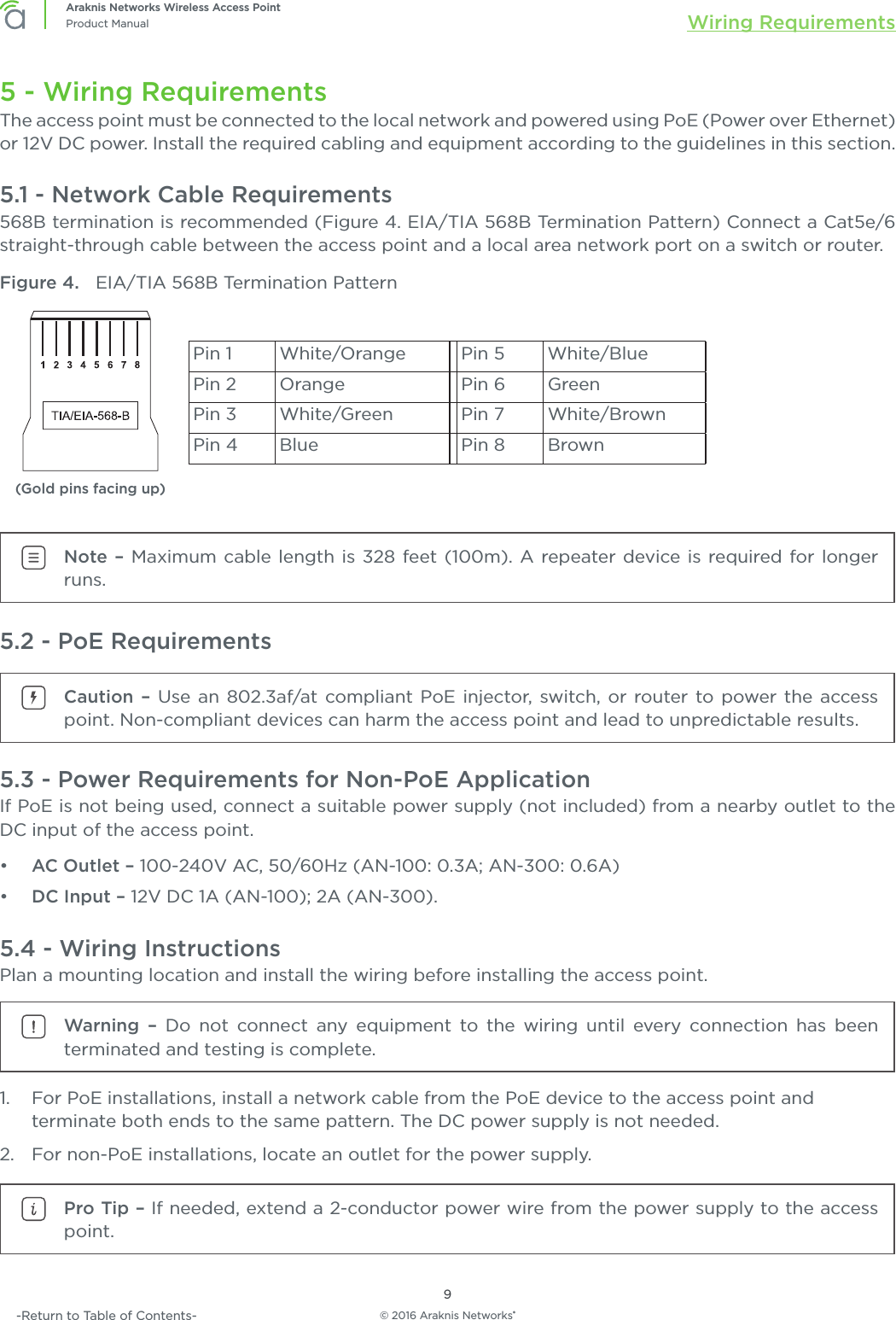 © 2016 Araknis Networks®9Araknis Networks Wireless Access PointProduct Manual Wiring Requirements-Return to Table of Contents-5 - Wiring RequirementsThe access point must be connected to the local network and powered using PoE (Power over Ethernet) or 12V DC power. Install the required cabling and equipment according to the guidelines in this section.5.1 - Network Cable Requirements568B termination is recommended (Figure 4. EIA/TIA 568B Termination Pattern) Connect a Cat5e/6 straight-through cable between the access point and a local area network port on a switch or router. Figure 4.  EIA/TIA 568B Termination Pattern(Gold pins facing up)Pin 1 White/Orange Pin 5 White/BluePin 2 Orange Pin 6 GreenPin 3 White/Green Pin 7 White/BrownPin 4 Blue Pin 8 BrownNote – Maximum cable length is 328 feet (100m). A repeater device is required for longer runs.5.2 - PoE RequirementsCaution – Use an 802.3af/at compliant PoE injector, switch, or router to power the access point. Non-compliant devices can harm the access point and lead to unpredictable results.5.3 - Power Requirements for Non-PoE ApplicationIf PoE is not being used, connect a suitable power supply (not included) from a nearby outlet to the DC input of the access point.•  AC Outlet – 100-240V AC, 50/60Hz (AN-100: 0.3A; AN-300: 0.6A)•  DC Input – 12V DC 1A (AN-100); 2A (AN-300).5.4 - Wiring InstructionsPlan a mounting location and install the wiring before installing the access point.Warning – Do not connect any equipment to the wiring until every connection has been terminated and testing is complete.1.  For PoE installations, install a network cable from the PoE device to the access point and terminate both ends to the same pattern. The DC power supply is not needed.2.  For non-PoE installations, locate an outlet for the power supply.Pro Tip – If needed, extend a 2-conductor power wire from the power supply to the access point.