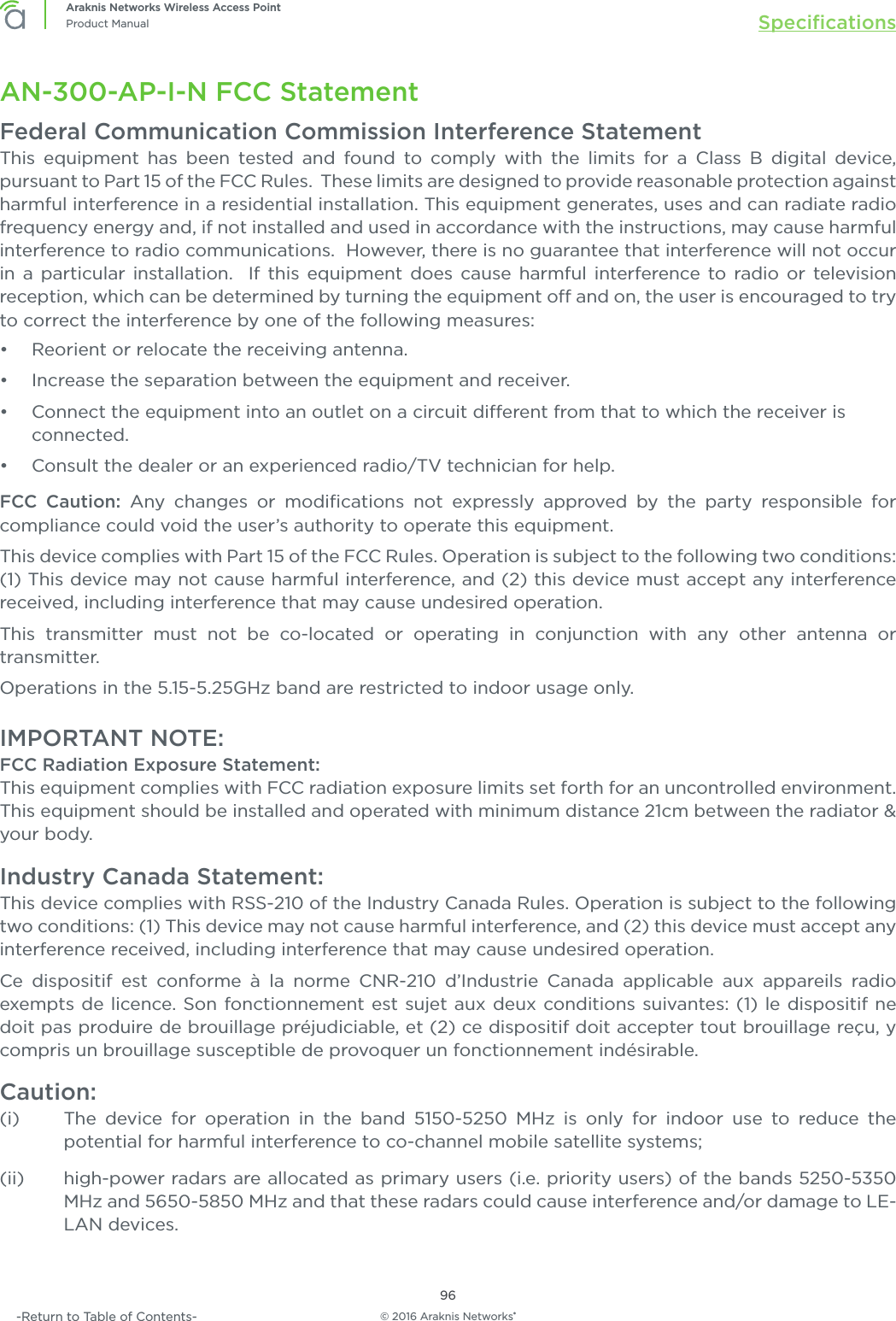 © 2016 Araknis Networks®96Araknis Networks Wireless Access PointProduct Manual Speciﬁcations-Return to Table of Contents-AN-300-AP-I-N FCC StatementFederal Communication Commission Interference StatementThis equipment has been tested and found to comply with the limits for a Class B digital device, pursuant to Part 15 of the FCC Rules.  These limits are designed to provide reasonable protection against harmful interference in a residential installation. This equipment generates, uses and can radiate radio frequency energy and, if not installed and used in accordance with the instructions, may cause harmful interference to radio communications.  However, there is no guarantee that interference will not occur in a particular installation.  If this equipment does cause harmful interference to radio or television reception, which can be determined by turning the equipment o and on, the user is encouraged to try to correct the interference by one of the following measures:•  Reorient or relocate the receiving antenna.•  Increase the separation between the equipment and receiver.•  Connect the equipment into an outlet on a circuit dierent from that to which the receiver is connected.•  Consult the dealer or an experienced radio/TV technician for help.FCC Caution: Any changes or modiﬁcations not expressly approved by the party responsible for compliance could void the user’s authority to operate this equipment.This device complies with Part 15 of the FCC Rules. Operation is subject to the following two conditions: (1) This device may not cause harmful interference, and (2) this device must accept any interference received, including interference that may cause undesired operation.This transmitter must not be co-located or operating in conjunction with any other antenna or transmitter.Operations in the 5.15-5.25GHz band are restricted to indoor usage only.IMPORTANT NOTE:FCC Radiation Exposure Statement:This equipment complies with FCC radiation exposure limits set forth for an uncontrolled environment. This equipment should be installed and operated with minimum distance 21cm between the radiator &amp; your body.Industry Canada Statement:This device complies with RSS-210 of the Industry Canada Rules. Operation is subject to the following two conditions: (1) This device may not cause harmful interference, and (2) this device must accept any interference received, including interference that may cause undesired operation.Ce dispositif est conforme à la norme CNR-210 d’Industrie Canada applicable aux appareils radio exempts de licence. Son fonctionnement est sujet aux deux conditions suivantes: (1) le dispositif ne doit pas produire de brouillage préjudiciable, et (2) ce dispositif doit accepter tout brouillage reçu, y compris un brouillage susceptible de provoquer un fonctionnement indésirable. Caution:(i)    The device for operation in the band 5150-5250 MHz is only for indoor use to reduce the potential for harmful interference to co-channel mobile satellite systems;(ii)   high-power radars are allocated as primary users (i.e. priority users) of the bands 5250-5350 MHz and 5650-5850 MHz and that these radars could cause interference and/or damage to LE-LAN devices.