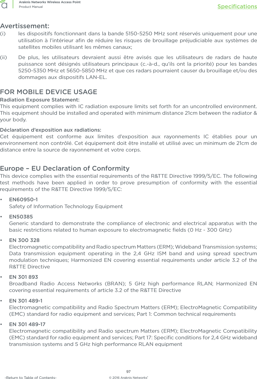 © 2016 Araknis Networks®97Araknis Networks Wireless Access PointProduct Manual Speciﬁcations-Return to Table of Contents-Avertissement:(i)   les dispositifs fonctionnant dans la bande 5150-5250 MHz sont réservés uniquement pour une utilisation à l’intérieur aﬁn de réduire les risques de brouillage préjudiciable aux systèmes de satellites mobiles utilisant les mêmes canaux;(ii)   De plus, les utilisateurs devraient aussi être avisés que les utilisateurs de radars de haute puissance sont désignés utilisateurs principaux (c.-à-d., qu’ils ont la priorité) pour les bandes 5250-5350 MHz et 5650-5850 MHz et que ces radars pourraient causer du brouillage et/ou des dommages aux dispositifs LAN-EL.FOR MOBILE DEVICE USAGERadiation Exposure Statement:This equipment complies with IC radiation exposure limits set forth for an uncontrolled environment. This equipment should be installed and operated with minimum distance 21cm between the radiator &amp; your body.Déclaration d’exposition aux radiations:Cet équipement est conforme aux limites d’exposition aux rayonnements IC établies pour un environnement non contrôlé. Cet équipement doit être installé et utilisé avec un minimum de 21cm de distance entre la source de rayonnement et votre corps.Europe – EU Declaration of ConformityThis device complies with the essential requirements of the R&amp;TTE Directive 1999/5/EC. The following test methods have been applied in order to prove presumption of conformity with the essential requirements of the R&amp;TTE Directive 1999/5/EC:•  EN60950-1Safety of Information Technology Equipment•  EN50385Generic standard to demonstrate the compliance of electronic and electrical apparatus with the basic restrictions related to human exposure to electromagnetic ﬁelds (0 Hz - 300 GHz)•  EN 300 328Electromagnetic compatibility and Radio spectrum Matters (ERM); Wideband Transmission systems; Data transmission equipment operating in the 2,4 GHz ISM band and using spread spectrum modulation techniques; Harmonized EN covering essential requirements under article 3.2 of the R&amp;TTE Directive•  EN 301 893Broadband Radio Access Networks (BRAN); 5 GHz high performance RLAN; Harmonized EN covering essential requirements of article 3.2 of the R&amp;TTE Directive•  EN 301 489-1Electromagnetic compatibility and Radio Spectrum Matters (ERM); ElectroMagnetic Compatibility (EMC) standard for radio equipment and services; Part 1: Common technical requirements•  EN 301 489-17Electromagnetic compatibility and Radio spectrum Matters (ERM); ElectroMagnetic Compatibility (EMC) standard for radio equipment and services; Part 17: Speciﬁc conditions for 2,4 GHz wideband transmission systems and 5 GHz high performance RLAN equipment