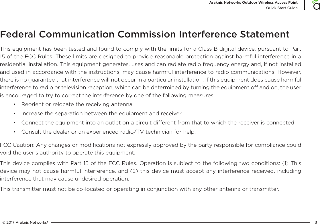 © 2017 Araknis Networks® 3Araknis Networks Outdoor Wireless Access PointQuick Start GuideFederal Communication Commission Interference StatementThis equipment has been tested and found to comply with the limits for a Class B digital device, pursuant to Part 15 of the FCC Rules. These limits are designed to provide reasonable protection against harmful interference in a residential installation. This equipment generates, uses and can radiate radio frequency energy and, if not installed and used in accordance with the instructions, may cause harmful interference to radio communications. However, there is no guarantee that interference will not occur in a particular installation. If this equipment does cause harmful interference to radio or television reception, which can be determined by turning the equipment o and on, the user is encouraged to try to correct the interference by one of the following measures:•  Reorient or relocate the receiving antenna.•  Increase the separation between the equipment and receiver.•  Connect the equipment into an outlet on a circuit dierent from that to which the receiver is connected.•  Consult the dealer or an experienced radio/TV technician for help.FCC Caution: Any changes or modiﬁcations not expressly approved by the party responsible for compliance could void the user’s authority to operate this equipment.This device complies with Part 15 of the FCC Rules. Operation is subject to the following two conditions: (1) This device may not cause harmful interference, and (2) this device must accept any interference received, including interference that may cause undesired operation.This transmitter must not be co-located or operating in conjunction with any other antenna or transmitter.Operations in the 5.15-5.25GHz band are restricted to indoor usage only.