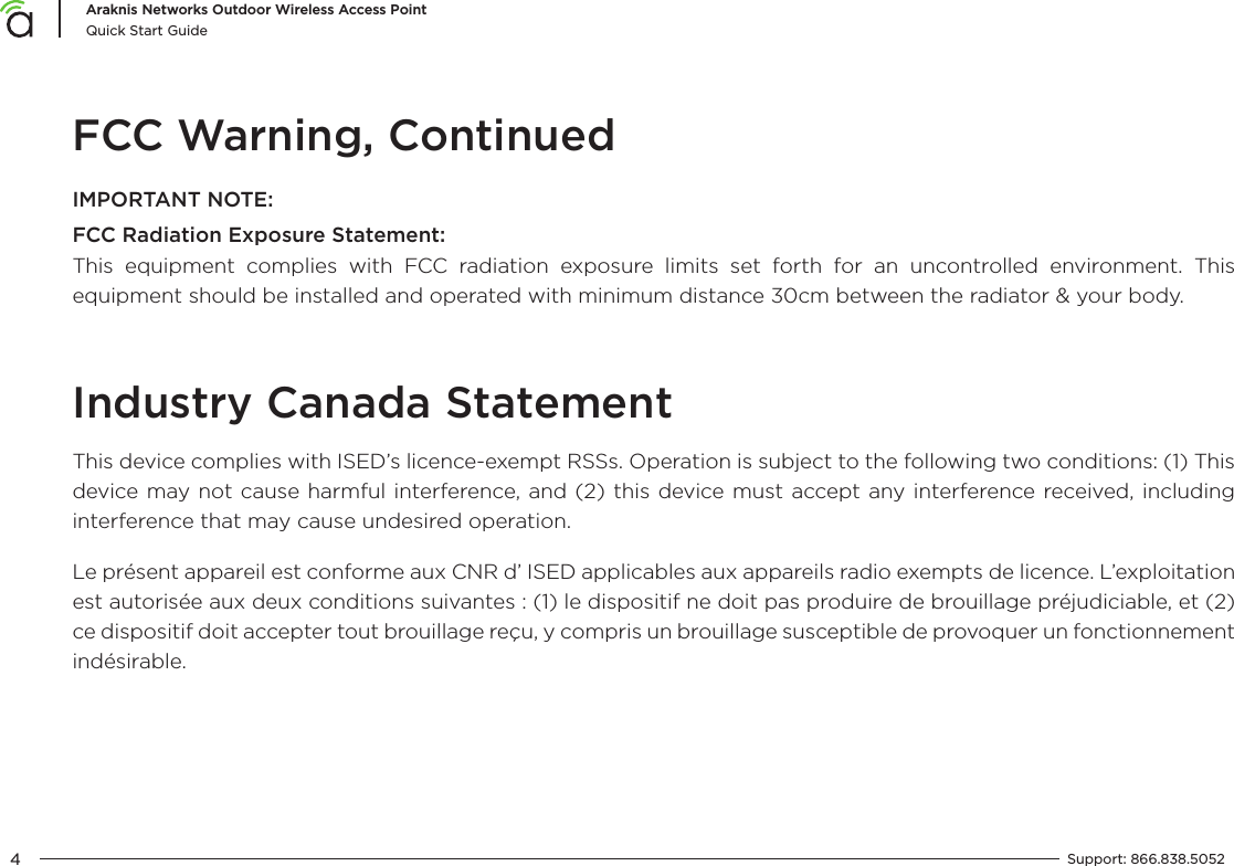 4Araknis Networks Outdoor Wireless Access PointQuick Start GuideSupport:  866.838.5052  FCC Warning, ContinuedIMPORTANT NOTE:FCC Radiation Exposure Statement:This equipment complies with FCC radiation exposure limits set forth for an uncontrolled environment. This equipment should be installed and operated with minimum distance 30cm between the radiator &amp; your body.Industry Canada StatementThis device complies with ISED’s licence-exempt RSSs. Operation is subject to the following two conditions: (1) This device may not cause harmful interference, and (2) this device must accept any interference received, including interference that may cause undesired operation.Le présent appareil est conforme aux CNR d’ ISED applicables aux appareils radio exempts de licence. L’exploitation est autorisée aux deux conditions suivantes : (1) le dispositif ne doit pas produire de brouillage préjudiciable, et (2) ce dispositif doit accepter tout brouillage reçu, y compris un brouillage susceptible de provoquer un fonctionnement indésirable.